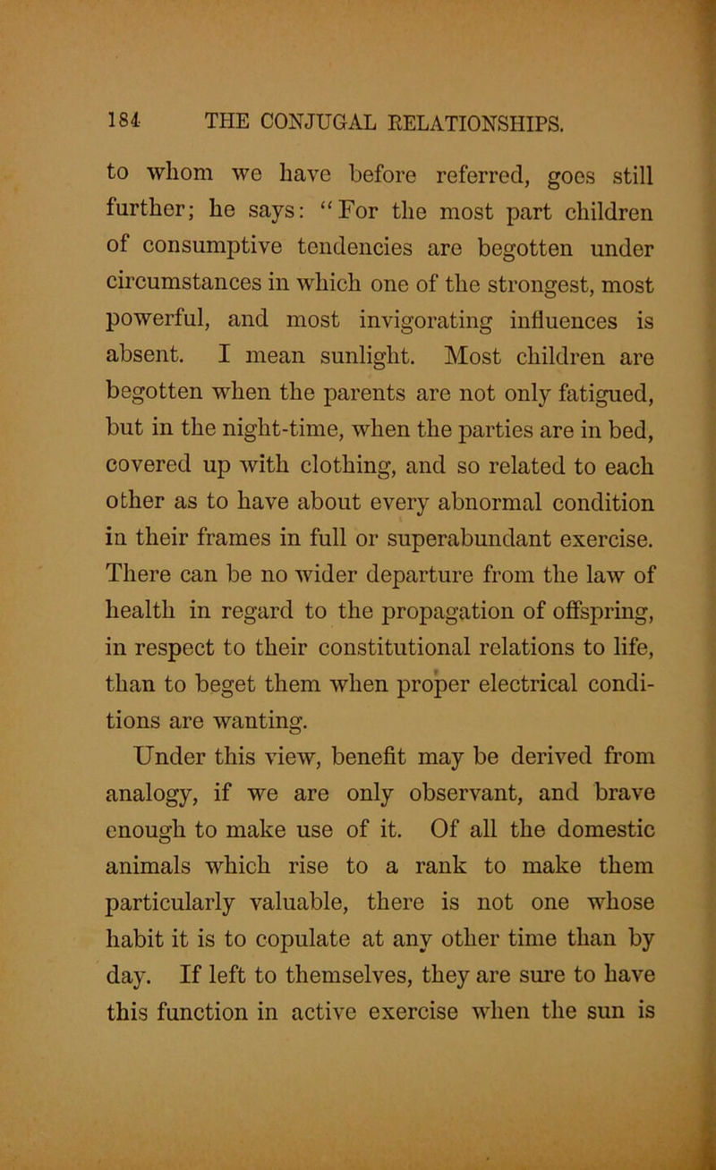 to whom we have before referred, goes still further; he says: “For the most part children of consumptive tendencies are begotten under circumstances in which one of the strongest, most powerful, and most invigorating influences is absent. I mean sunlight. Most children are begotten when the parents are not only fatigued, but in the night-time, when the parties are in bed, covered up with clothing, and so related to each other as to have about every abnormal condition in their frames in full or superabundant exercise. There can be no wider departure from the law of health in regard to the propagation of offspring, in respect to their constitutional relations to life, than to beget them when proper electrical condi- tions are wanting. Under this view, benefit may be derived from analogy, if we are only observant, and brave enough to make use of it. Of all the domestic animals which rise to a rank to make them particularly valuable, there is not one whose habit it is to copulate at any other time than by day. If left to themselves, they are sure to have this function in active exercise when the sun is