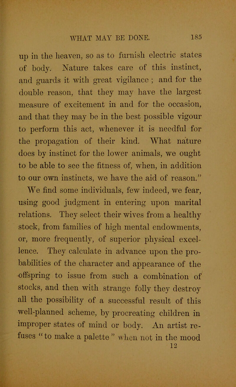up in the heaven, so as to furnish electric states of body. Nature takes care of this instinct, and guards it with great vigilance ; and for the double reason, that they may have the largest measure of excitement in and for the occasion, and that they may be in the best possible vigour to perform this act, whenever it is needful for the propagation of their kind. What nature does by instinct for the lower animals, we ought to be able to see the fitness of, when, in addition to our own instincts, we have the aid of reason.” We find some individuals, few indeed, we fear, using good judgment in entering upon marital relations. They select their wives from a healthy stock, from families of high mental endowments, or, more frequently, of superior physical excel- lence. They calculate in advance upon the pro- babilities of the character and appearance of the offspring to issue from such a combination of stocks, and then with strange folly they destroy all the possibility of a successful result of this well-planned scheme, by procreating children in improper states of mind or body. An artist re- fuses “ to make a palette ” when not in the mood 12