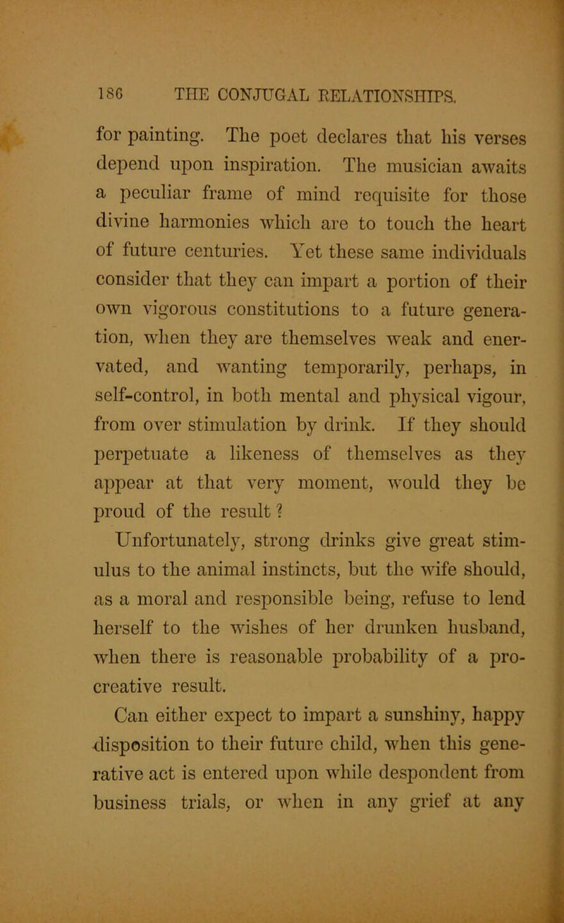 for painting. The poet declares that his verses depend upon inspiration. The musician awaits a peculiar frame of mind requisite for those divine harmonies which are to touch the heart of future centuries. Yet these same individuals consider that they can impart a portion of their own vigorous constitutions to a future genera- tion, when they are themselves weak and ener- vated, and wanting temporarily, perhaps, in self-control, in both mental and physical vigour, from over stimulation by drink. If they should perpetuate a likeness of themselves as they appear at that very moment, would they be proud of the result ? Unfortunately, strong drinks give great stim- ulus to the animal instincts, but the wife should, as a moral and responsible being, refuse to lend herself to the wishes of her drunken husband, when there is reasonable probability of a pro- creative result. Can either expect to impart a sunshiny, happy disposition to their future child, when this gene- rative act is entered upon while despondent from business trials, or when in any grief at any