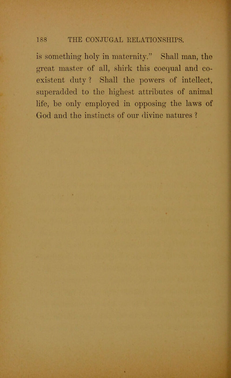 is something holy in maternity.” Shall man, the great master of all, shirk this coequal and co- existent duty ? Shall the powers of intellect, superadded to the highest attributes of animal life, be only employed in opposing the laws of God and the instincts of our divine natures ?