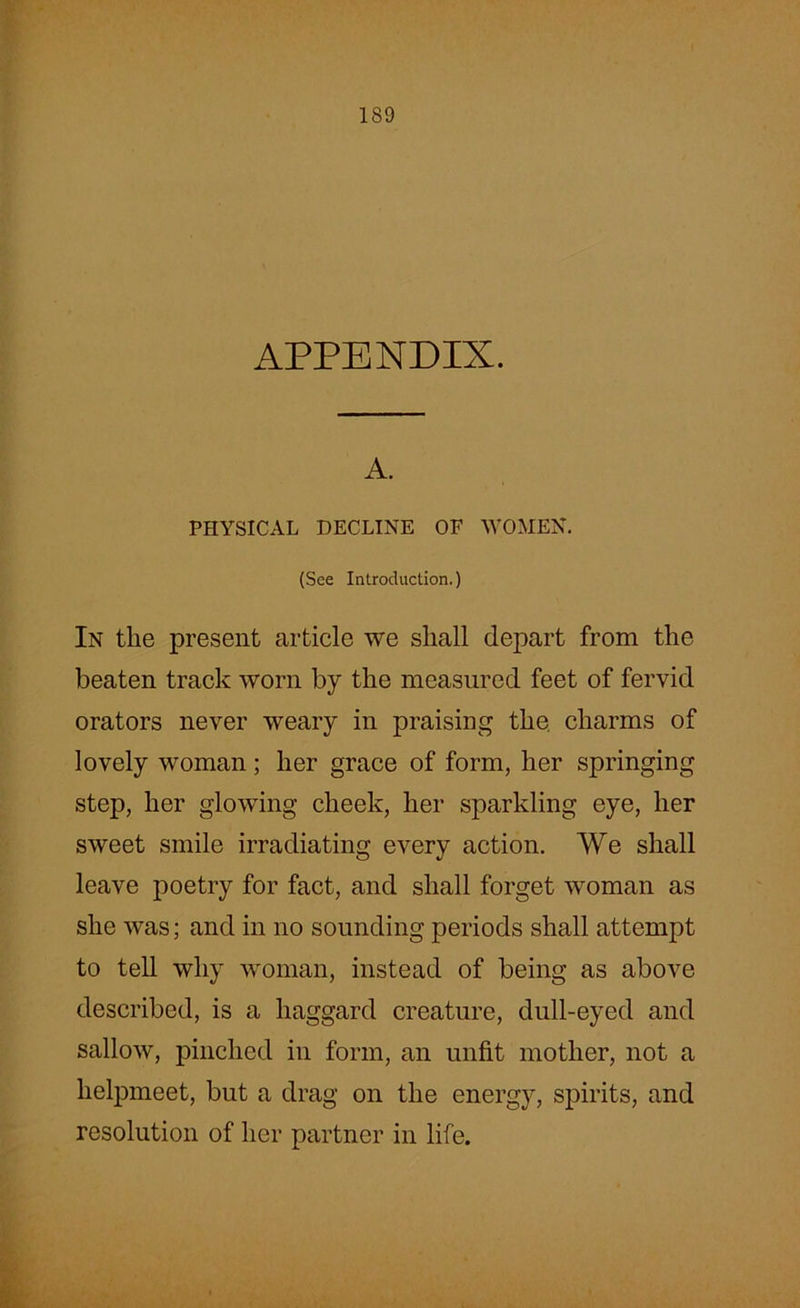APPENDIX. A. PHYSICAL DECLINE OF WOMEN. (See Introduction.) In tlie present article we shall depart from the beaten track worn by the measured feet of fervid orators never weary in praising the. charms of lovely woman; her grace of form, her springing step, her glowing cheek, her sparkling eye, her sweet smile irradiating every action. We shall leave poetry for fact, and shall forget woman as she was; and in no sounding periods shall attempt to tell why woman, instead of being as above described, is a haggard creature, dull-eyed and sallow, pinched in form, an unfit mother, not a helpmeet, but a drag on the energy, spirits, and resolution of her partner in life.