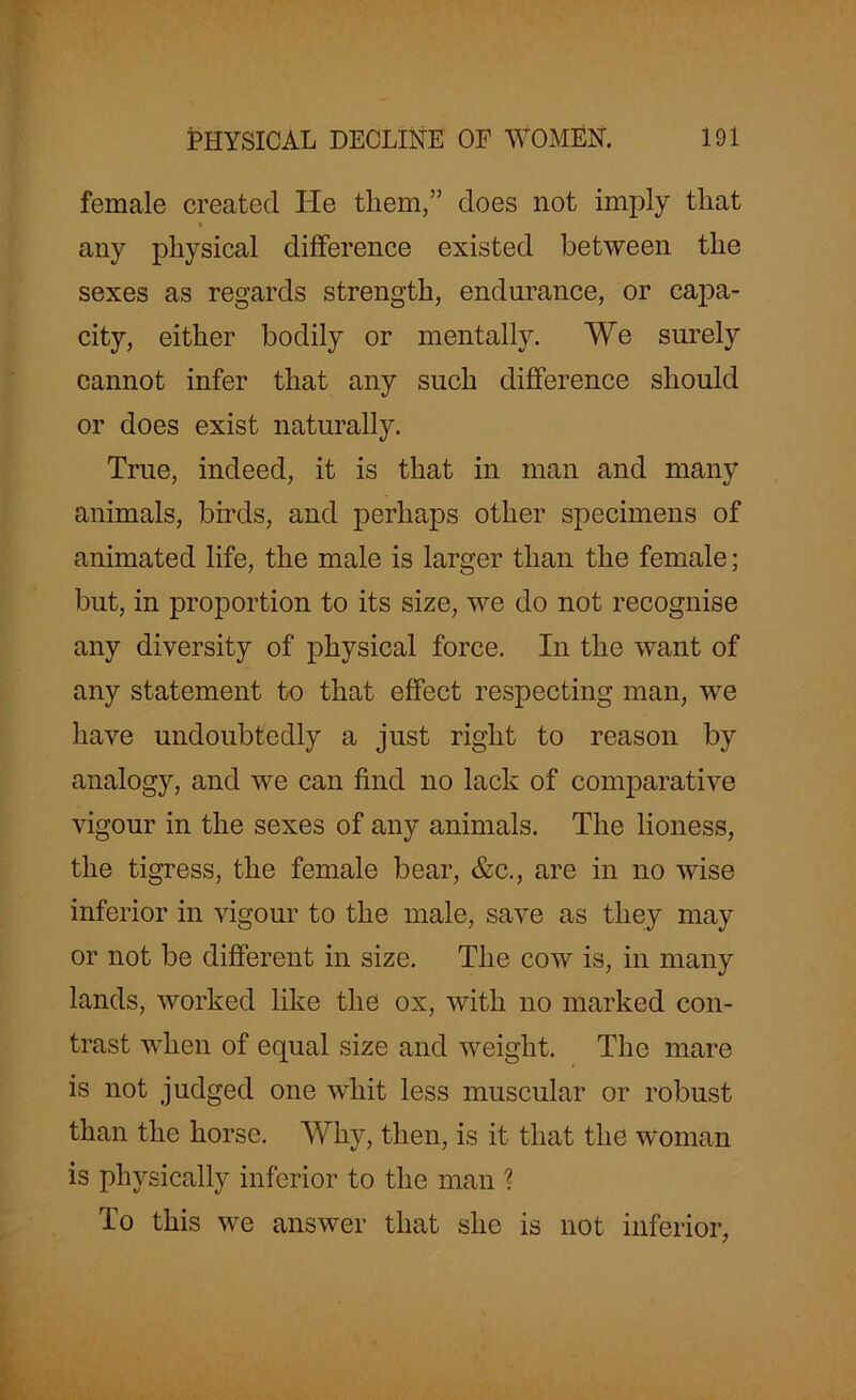female created He tliem,” does not imply that any physical difference existed between the sexes as regards strength, endurance, or capa- city, either bodily or mentally. We surely cannot infer that any such difference should or does exist naturally. True, indeed, it is that in man and many animals, birds, and perhaps other specimens of animated life, the male is larger than the female; but, in proportion to its size, we do not recognise any diversity of physical force. In the want of any statement to that effect respecting man, we have undoubtedly a just right to reason by analogy, and we can find no lack of comparative vigour in the sexes of any animals. The lioness, the tigress, the female bear, &c., are in no wise inferior in vigour to the male, save as they may or not be different in size. The cow is, in many lands, worked like the ox, with no marked con- trast when of equal size and weight. The mare is not judged one whit less muscular or robust than the horse. Why, then, is it that the woman is physically inferior to the man ? To this we answer that she is not inferior,