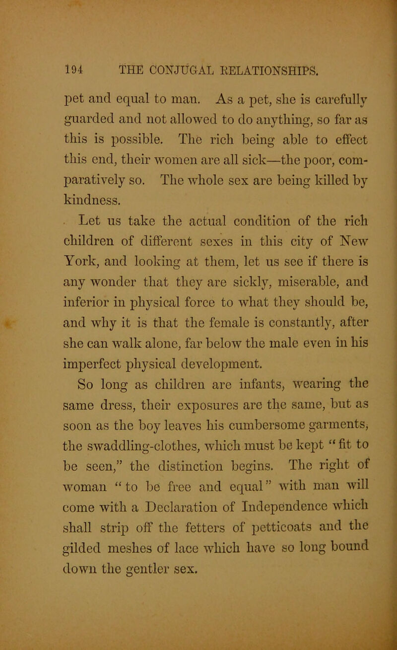 pet and equal to man. As a pet, she is carefully guarded and not allowed to do anything, so far as this is possible. The rich being able to effect this end, their women are all sick—the poor, com- paratively so. The whole sex are being killed by kindness. Let us take the actual condition of the rich children of different sexes in this city of New York, and looking at them, let us see if there is any wonder that they are sickly, miserable, and inferior in physical force to what they should be, and why it is that the female is constantly, after she can walk alone, far below the male even in his imperfect physical development. So long as children are infants, wearing the same dress, their exposures are the same, but as soon as the boy leaves his cumbersome garments, the swaddling-clothes, which must be kept “ fit to be seen,” the distinction begins. The right of woman “ to be free and equal ” with man will come with a Declaration of Independence which shall strip off the fetters of petticoats and the gilded meshes of lace which have so long bound down the gentler sex.