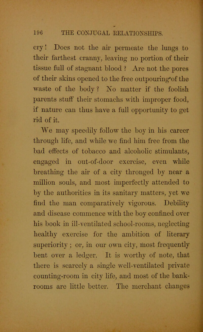 cry! Does not the air permeate the lungs to their farthest cranny, leaving no portion of their tissue full of stagnant blood ? Are not the pores of their skins opened to the free outpouring’of the waste of the body ? No matter if the foolish parents stuff their stomachs with improper food, if nature can thus have a full opportunity to get rid of it. We may speedily follow the boy in his career through life, and while we find him free from the bad effects of tobacco and alcoholic stimulants, engaged in out-of-door exercise, even while breathing the air of a city thronged by near a million souls, and most imperfectly attended to by the authorities in its sanitary matters, yet we find the man comparatively vigorous. Debility and disease commence with the boy confined over his book in ill-ventilated school-rooms, neglecting healthy exercise for the ambition of literary superiority ; or, in our own city, most frequently bent over a ledger. It is worthy of note, that there is scarcely a single well-ventilated private counting-room in city life, and most of the bank- rooms are little better. The merchant changes