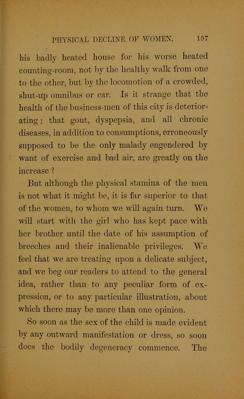 his badly heated house for his worse heated counting-room, not by the healthy walk from one to the other, but by the locomotion of a crowded, shut-Up omnibus or car. Is it strange that the health of the business-men of this city is deterior- ating ; that gout, dyspepsia, and all chronic diseases, in addition to consumptions, erroneously supposed to be the only malady engendered by want of exercise and bad air, are greatly on the increase ? But although the physical stamina of the men is not what it might be, it is far superior to that of the women, to whom we will again turn. We will start with the girl who has kept pace with her brother until the date of his assumption of breeches and their inalienable privileges. We feel that we are treating upon a delicate subject, and we beg our readers to attend to the general idea, rather than to any peculiar form of ex- pression, or to any particular illustration, about which there may be more than one opinion. So soon as the sex of the child is made evident by any outward manifestation or dress, so soon does the bodily degeneracy commence. The