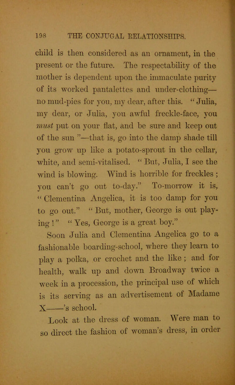 child is then considered as an ornament, in the present or the future. The respectability of the mother is dependent upon the immaculate purity of its worked pantalettes and under-clothing— no mud-pies for you, my dear, after this. “ Julia, my dear, or Julia, you awful freckle-face, you must put on your flat, and be sure and keep out of the sun ”—that is, go into the damp shade till you grow up like a potato-sprout in the cellar, white, and semi-vitalised. “ But, Julia, I see the wind is blowing. Wind is horrible for freckles ; you can’t go out to-day.” To-morrow it is, “ Clementina Angelica, it is too damp for you to go out.” “ But, mother, George is out play- ing ! ” “ Yes, George is a great boy.” Soon Julia and Clementina Angelica go to a fashionable boarding-school, where they learn to play a polka, or crochet and the like ; and for health, walk up and down Broadway twice a week in a procession, the principal use of which is its serving as an advertisement of Madame X ’s school. Look at the dress of woman. Were man to so direct the fashion of woman’s dress, in order