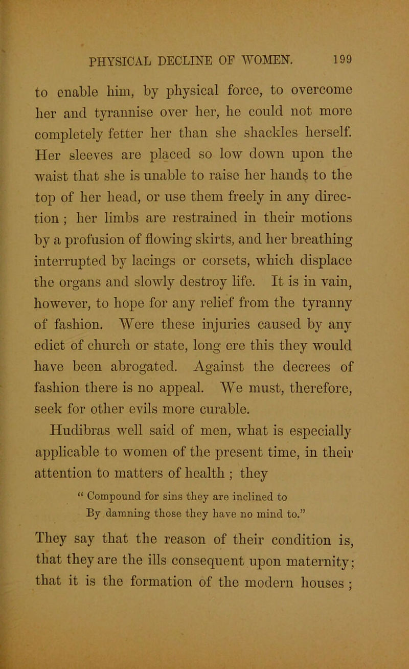to enable him, by physical force, to overcome her and tyrannise over her, he could not more completely fetter her than she shackles herself. Her sleeves are placed so low down upon the waist that she is unable to raise her hands to the top of her head, or use them freely in any direc- tion ; her limbs are restrained in their motions by a profusion of flowing skirts, and her breathing interrupted by lacings or corsets, which displace the organs and slowly destroy life. It is in vain, however, to hope for any relief from the tyranny of fashion. Were these injuries caused by any edict of church or state, long ere this they would have been abrogated. Against the decrees of fashion there is no appeal. We must, therefore, seek for other evils more curable. Hudibras well said of men, what is especially applicable to women of the present time, in their attention to matters of health ; they “ Compound for sins they are inclined to By damning those they have no mind to.” They say that the reason of their condition is, that they are the ills consequent upon maternity; that it is the formation of the modern houses ;