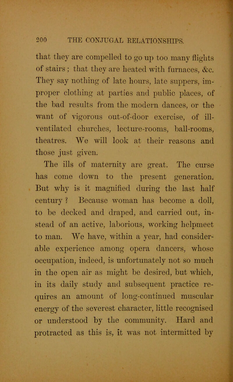 that they are compelled to go up too many flights of stairs ; that they are heated with furnaces, &c. They say nothing of late hours, late suppers, im- \ proper clothing at parties and public places, of the bad results from the modern dances, or the want of vigorous out-of-door exercise, of ill- ventilated churches, lecture-rooms, ball-rooms, theatres. We will look at their reasons and those just given. The ills of maternity are great. The curse has come down to the present generation. But why is it magnified during the last half century ? Because woman has become a doll, to be decked and draped, and carried out, in- stead of an active, laborious, working helpmeet to man. We have, within a year, had consider- able experience among opera dancers, whose occupation, indeed, is unfortunately not so much in the open air as might be desired, but which, in its daily study and subsequent practice re- quires an amount of long-continued muscular energy of the severest character, little recognised or understood by the community. Hard and protracted as this is, it was not intermitted by