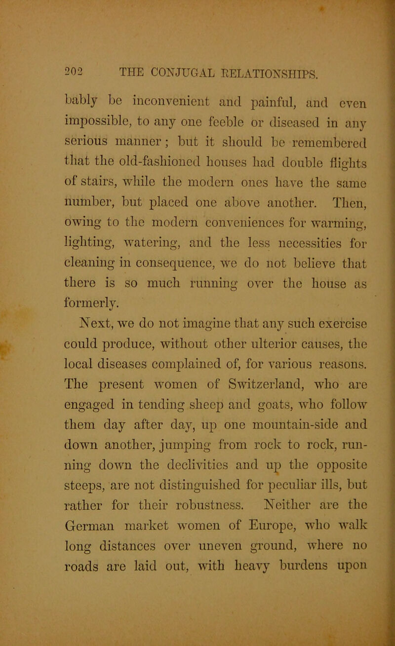 bably be inconvenient and painful, and even impossible, to any one feeble or diseased in any serious manner; but it should be remembered that the old-fashioned houses had double flights of stairs, while the modern ones have the same number, but placed one above another. Then, owing to the modern conveniences for warming, lighting, watering, and the less necessities for cleaning in consequence, we do not believe that there is so much running over the house as formerly. Next, we do not imagine that any such exercise could produce, without other ulterior causes, the local diseases complained of, for various reasons. The present women of Switzerland, who are engaged in tending sheep and goats, who follow them day after day, up one mountain-side and down another, jumping from rock to rock, run- ning down the declivities and up the opposite steeps, are not distinguished for peculiar ills, but rather for their robustness. Neither are the German market women of Europe, who walk long distances over uneven ground, where no roads are laid out, with heavy burdens upon