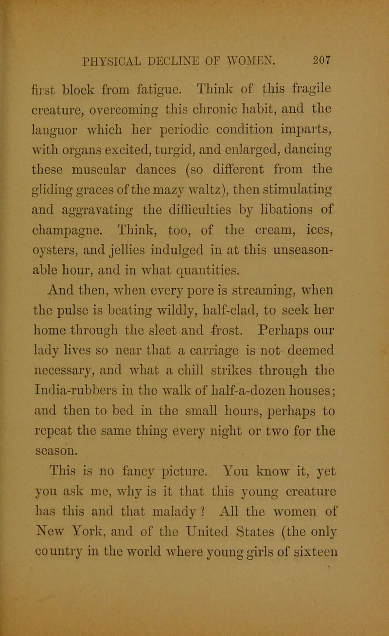 first block from fatigue. Think of this fragile creature, overcoming this chronic habit, and the languor which her periodic condition imparts, with organs excited, turgid, and enlarged, dancing these muscular dances (so different from the gliding graces of the mazy waltz), then stimulating and aggravating the difficulties by libations of champagne. Think, too, of the cream, ices, oysters, and jellies indulged in at this unseason- able hour, and in wliat quantities. And then, when every pore is streaming, when the pulse is beating wildly, half-clad, to seek her home through the sleet and frost. Perhaps our lady lives so near that a carriage is not deemed necessary, and what a chill strikes through the India-rubbers in the walk of half-a-dozen houses; and then to bed in the small hours, perhaps to repeat the same thing every night or two for the season. This is no fancy picture. You know it, yet you ask me, why is it that this young creature has this and that malady % All the women of New York, and of the United States (the only country in the world where young girls of sixteen