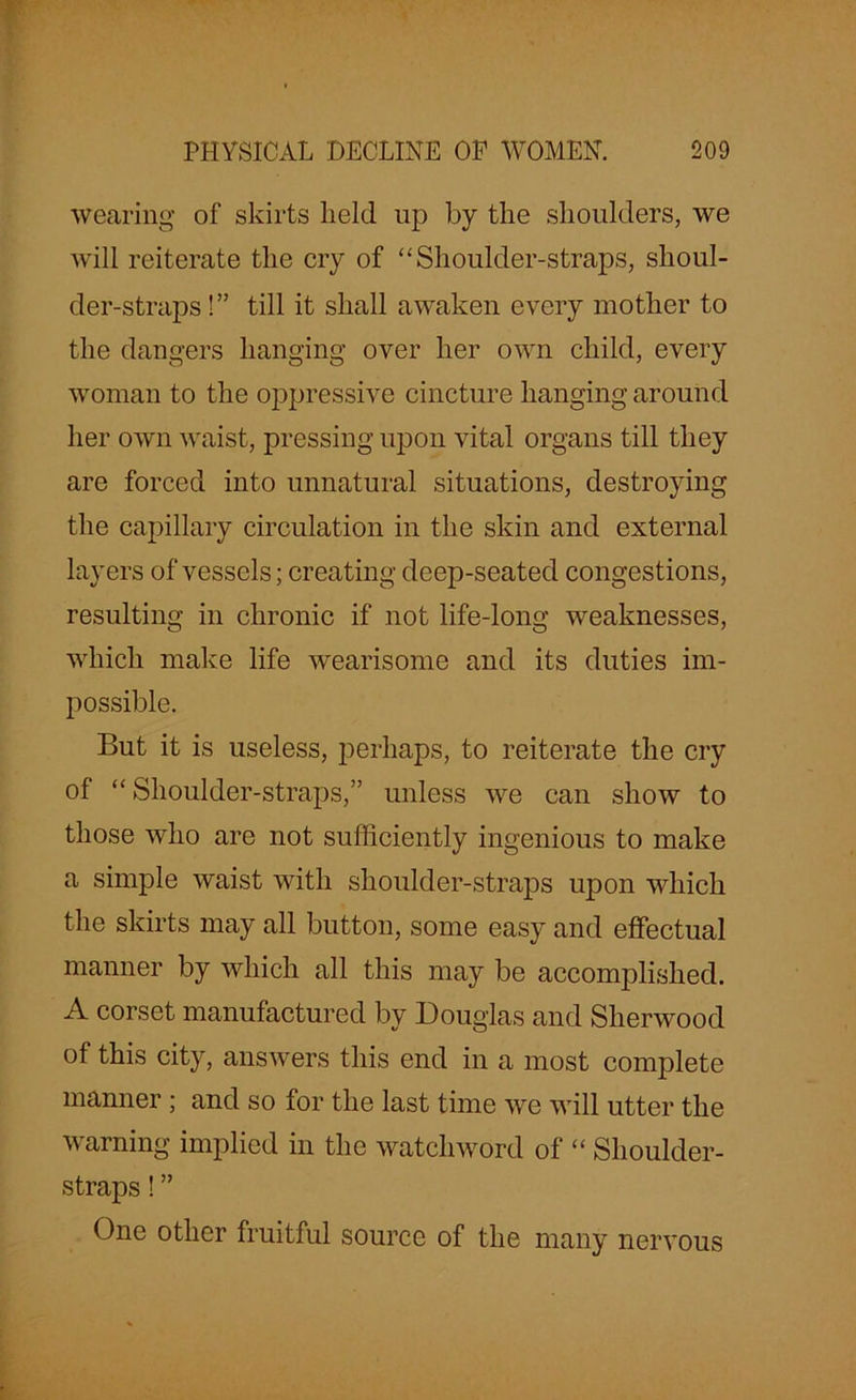 wearing of skirts held up by the shoulders, we will reiterate the cry of “Shoulder-straps, shoul- der-straps !” till it shall awaken every mother to the dangers hanging over her own child, every woman to the oppressive cincture hanging around her own waist, pressing upon vital organs till they are forced into unnatural situations, destroying the capillary circulation in the skin and external layers of vessels; creating deep-seated congestions, resulting in chronic if not life-long weaknesses, which make life wearisome and its duties im- possible. But it is useless, perhaps, to reiterate the cry of “ Shoulder-straps,” unless we can show to those who are not sufficiently ingenious to make a simple waist with shoulder-straps upon which the skirts may all button, some easy and effectual manner by which all this may be accomplished. A corset manufactured by Douglas and Sherwood of this city, answers this end in a most complete manner ; and so for the last time we will utter the warning implied in the watchword of “ Shoulder- straps ! ” One other fruitful source of the many nervous