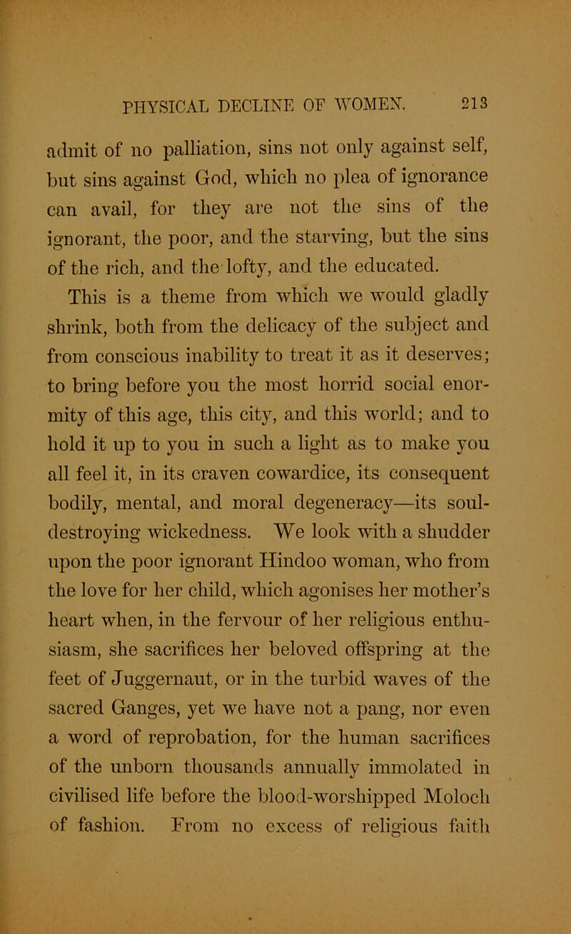 admit of no palliation, sins not only against self, but sins against God, which no plea of ignorance can avail, for they are not the sins of the ignorant, the poor, and the starving, but the sins of the rich, and the lofty, and the educated. This is a theme from which we would gladly shrink, both from the delicacy of the subject and from conscious inability to treat it as it deserves; to bring before you the most horrid social enor- mity of this age, this city, and this world; and to hold it up to you in such a light as to make you all feel it, in its craven cowardice, its consequent bodily, mental, and moral degeneracy—its soul- destroying wickedness. We look with a shudder upon the poor ignorant Hindoo woman, who from the love for her child, which agonises her mother’s heart when, in the fervour of her religious enthu- siasm, she sacrifices her beloved offspring at the feet of Juggernaut, or in the turbid waves of the sacred Ganges, yet we have not a pang, nor even a word of reprobation, for the human sacrifices of the unborn thousands annually immolated in civilised life before the blood-worshipped Moloch of fashion. From no excess of religious faith