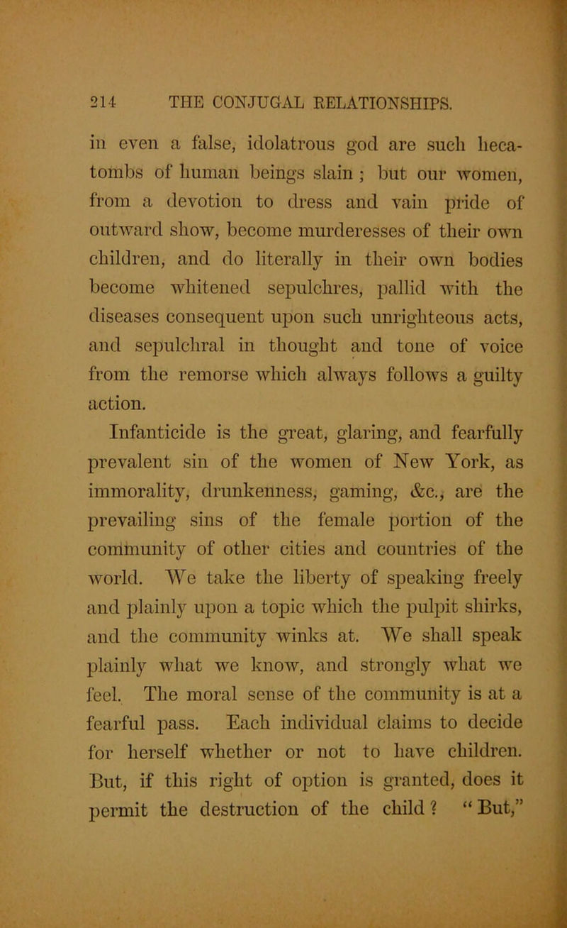 in even a false, idolatrous god are sucli heca- tombs of human beings slain ; but our women, from a devotion to dress and vain pride of outward show, become murderesses of their own children, and do literally in their own bodies become whitened sepulchres, pallid with the diseases consequent upon such unrighteous acts, and sepulchral in thought and tone of voice from the remorse which always follows a guilty action. Infanticide is the great, glaring, and fearfully prevalent sin of the women of New York, as immorality, drunkenness, gaming, &c., are the prevailing sins of the female portion of the community of other cities and countries of the world. We take the liberty of speaking freely and plainly upon a topic which the pulpit shirks, and the community winks at. We shall speak plainly what we know, and strongly what we feel. The moral sense of the community is at a fearful pass. Each individual claims to decide for herself whether or not to have children. But, if this right of option is granted, does it permit the destruction of the child ? “ But,”