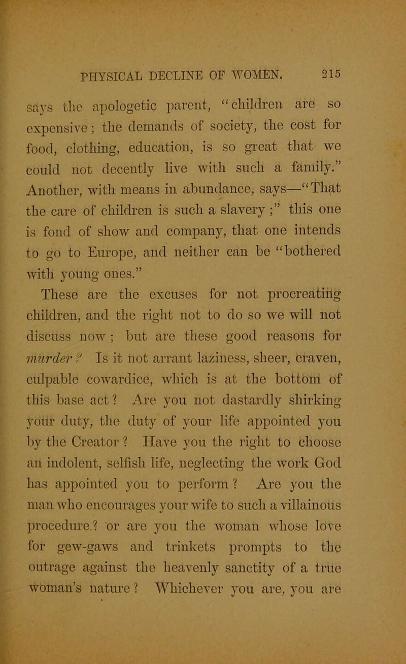 says the apologetic parent, “children are so expensive; the demands of society, the cost for food, clothing, education, is so great that we could not decently live with such a family.” Another, with means in abundance, says—“That the care of children is such a slavery this one is fond of show and company, that one intends to go to Europe, and neither can be “bothered with young ones.” These are the excuses for not procreating children, and the right not to do so we will not discuss now ; but are these good reasons for murder f Is it not arrant laziness, sheer, craven, culpable cowardice, which is at the bottom of this base act? Are you not dastardly shirking your duty, the duty of your life appointed you by the Creator ? Have you the right to choose an indolent, selfish life, neglecting the work God has appointed you to perform ? Are you the man who encourages your wife to such a villainous procedure.? or are you the woman whose love for gew-gaws and trinkets prompts to the outrage against the heavenly sanctity of a true woman’s nature ? Whichever you are, you are