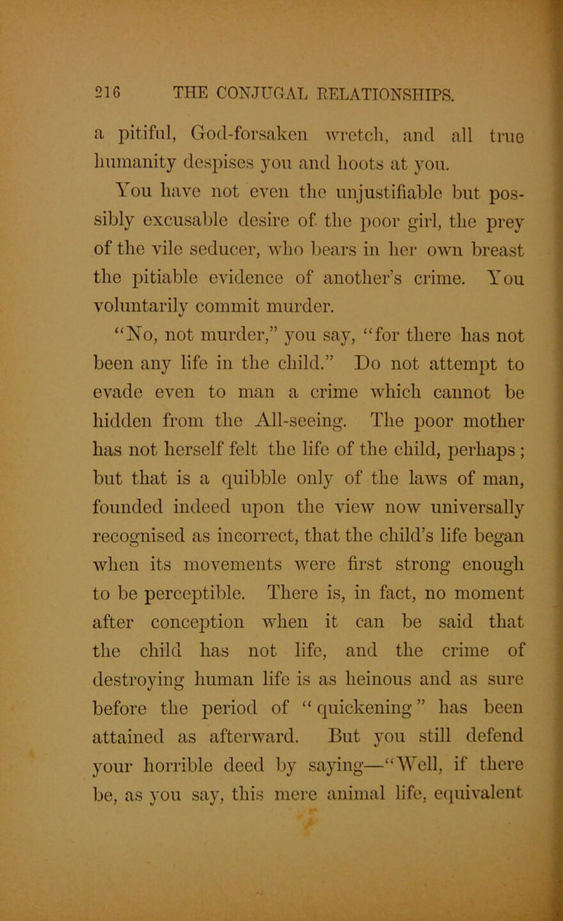 a pitiful, God-forsaken wretch, and all true humanity despises you and hoots at you. You have not even the unjustifiable but pos- sibly excusable desire of the poor girl, the prey of the vile seducer, who bears in her own breast the pitiable evidence of another’s crime. You voluntarilv commit murder. “No, not murder,” you say, “for there has not been any life in the child.” Do not attempt to evade even to man a crime which cannot be hidden from the All-seeing. The poor mother has not herself felt the life of the child, perhaps ; but that is a quibble only of the laws of man, founded indeed upon the view now universally recognised as incorrect, that the child’s life began when its movements were first strong enough to be perceptible. There is, in fact, no moment after conception when it can be said that the child has not life, and the crime of destroying human life is as heinous and as sure before the period of “ quickening ” has been attained as afterward. But you still defend your horrible deed by saying—“Well, if there be, as you say, this mere animal life, equivalent