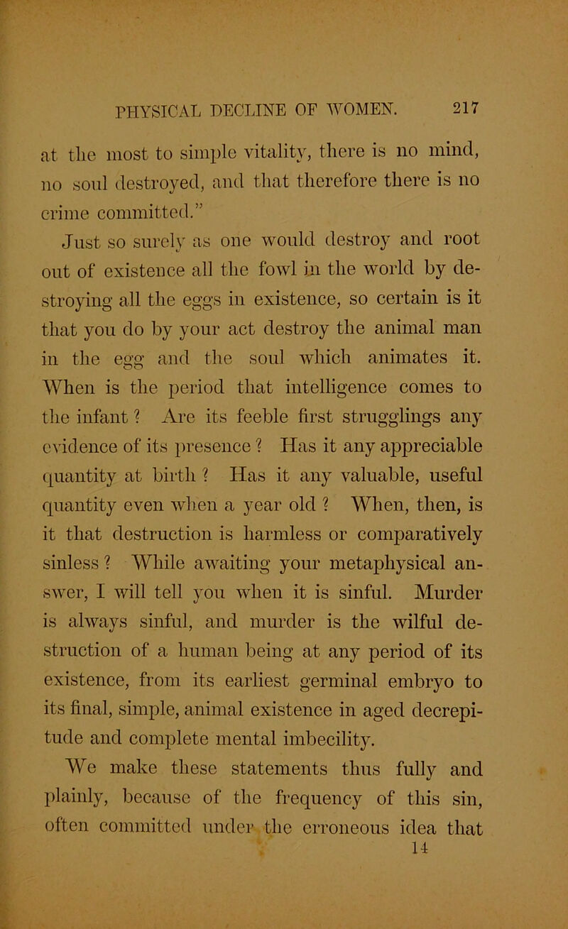 at the most to simple vitality, there is no mind, no soul destroyed, and that therefore there is no crime committed.” Just so surely as one would destroy and root out of existence all the fowl in the world by de- stroying all the eggs in existence, so certain is it that you do by your act destroy the animal man in the egg and the soul which animates it. When is the period that intelligence comes to the infant ? Are its feeble first stragglings any evidence of its presence ? Has it any a]3preciable quantity at birth ? Has it any valuable, useful quantity even when a year old ? When, then, is it that destruction is harmless or comparatively sinless ? While awaiting your metaphysical an- swer, I will tell you when it is sinful. Murder is always sinful, and murder is the wilful de- struction of a human being at any period of its existence, from its earliest germinal embryo to its final, simple, animal existence in aged decrepi- tude and complete mental imbecility. We make these statements thus fully and plainly, because of the frequency of this sin, often committed under the erroneous idea that H