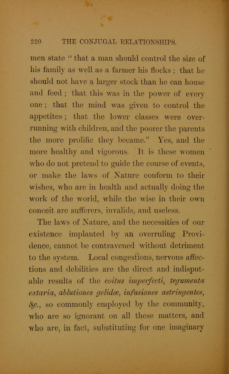 men state “ that a man should control the size of his family as well as a farmer his flocks ; that he should not have a larger stock than he can house and feed ; that this was in the power of ever)' one ; that the mind was given to control the appetites; that the lower classes were over- running with children, and the poorer the parents the more prolific they became.” Yes, and the more healthy and vigorous. It is these women who do not pretend to guide the course of events, or make the laws of Nature conform to their wishes, who are in health and actually doing the work of the world, while the wise in their own conceit are sufferers, invalids, and useless. The laws of Nature, and the necessities of our existence implanted by an overruling Provi- dence, cannot be contravened without detriment to the system. Local congestions, nervous affec- tions and debilities are the direct and indisput- able results of the coitus imperfecti, tegumenta eoctaria, ablutiones gelidce, infusiones astringentes, fyc., so commonly employed by the community, who are so ignorant on all these matters, and who are, in fact, substituting for one imaginary