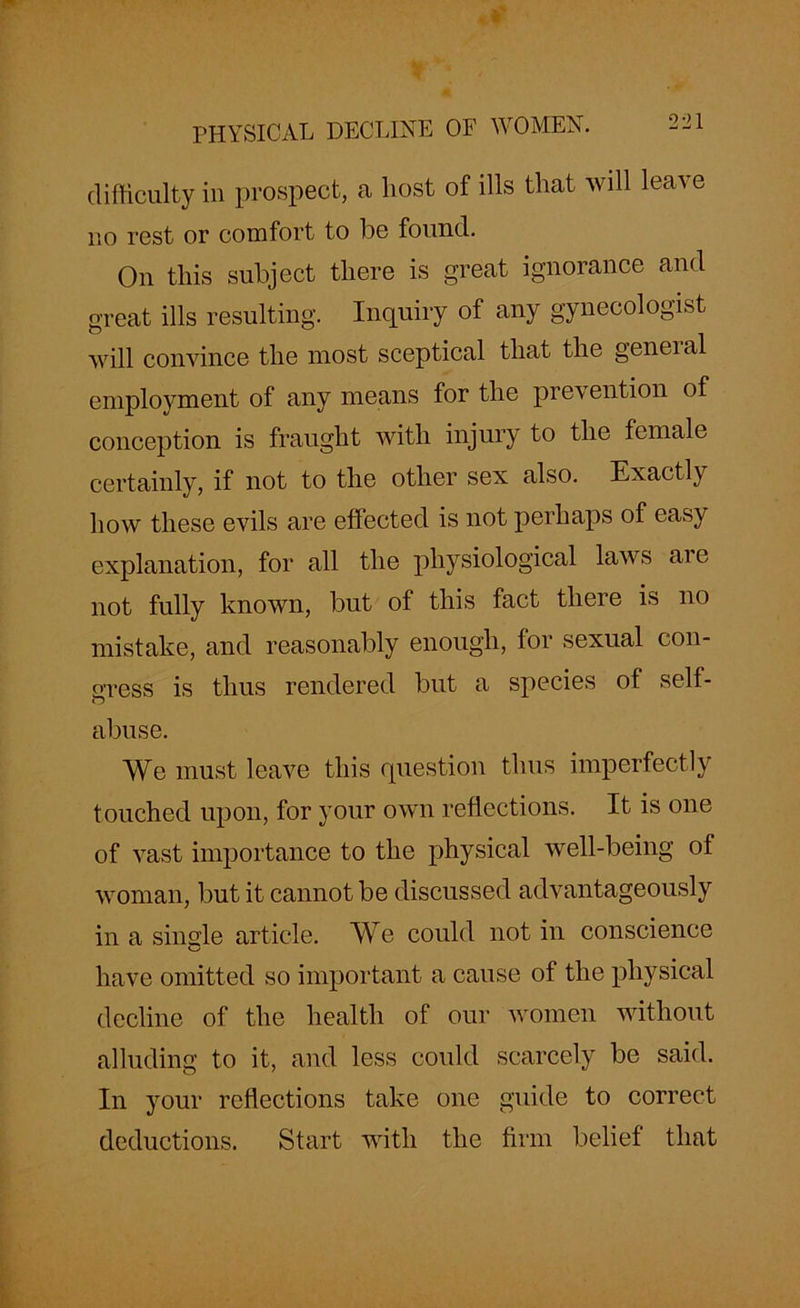 difficulty in prospect, a liost of ills that will leave no rest or comfort to he found. On this subject there is great ignorance and great ills resulting. Inquiry of any gynecologist will convince the most sceptical that the general employment of any means for the prevention of conception is fraught with injury to the female certainly, if not to the other sex also. Exactly how these evils are effected is not perhaps of easy explanation, for all the physiological laws ai e not fully known, but of this fact there is no mistake, and reasonably enough, tor sexual con- gress is thus rendered but a species of self- abuse. We must leave this question thus imperfectly touched upon, for your own reflections. It is one of vast importance to the physical well-being of woman, but it cannot be discussed advantageously in a single article. We could not in conscience have omitted so important a cause of the physical decline of the health of our women without alluding to it, and less could scarcely be said. In your reflections take one guide to correct deductions. Start with the firm belief that