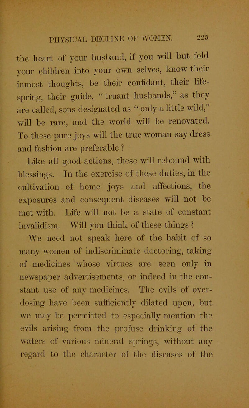 the heart of your husband, if you will but fold your children into your own selves, know their inmost thoughts, be their confidant, their life- spring, their guide, “truant husbands,” as they are called, sons designated as “ only a little wild,” will be rare, and the world will be renovated. To these pure joys will the true woman say dress and fashion are preferable ? Like all good actions, these will rebound with blessings. In the exercise of these duties, in the cultivation of home joys and affections, the exposures and consequent diseases will not be met with. Life will not be a state of constant invalidism. Will you think of these things ? We need not speak here of the habit of so many women of indiscriminate doctoring, taking of medicines whose virtues are seen only in newspaper advertisements, or indeed in the con- stant use of any medicines. The evils of over- dosing have been sufficiently dilated upon, but we may be permitted to especially mention the evils arising from the profuse drinking of the waters of various mineral springs, without any regard to the character of the diseases of the
