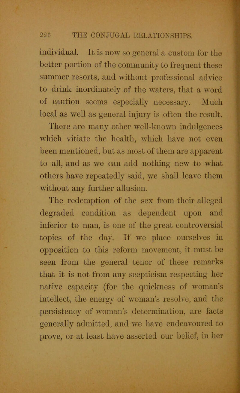 individual. It is now so general a custom for the better portion of the community to frequent these summer resorts, and without professional advice to drink inordinately of the waters, that a word of caution seems especially necessary. Much local as well as general injury is often the result. There are many other well-known indulgences which vitiate the health, which have not even been mentioned, but as most of them are apparent to all, and as we can add nothing new to what others have repeatedly said, we shall leave them without any further allusion. The redemption of the sex from their alleged degraded condition as dependent upon and inferior to man, is one of the great controversial topics of the day. If we place ourselves in opposition to this reform movement, it must be seen from the general tenor of these remarks that it is not from any scepticism respecting her native capacity (for the quickness of woman’s intellect, the energy of woman’s resolve, and the persistency of woman’s determination, are facts generally admitted, and we have endeavoured to prove, or at least have asserted our belief, in her