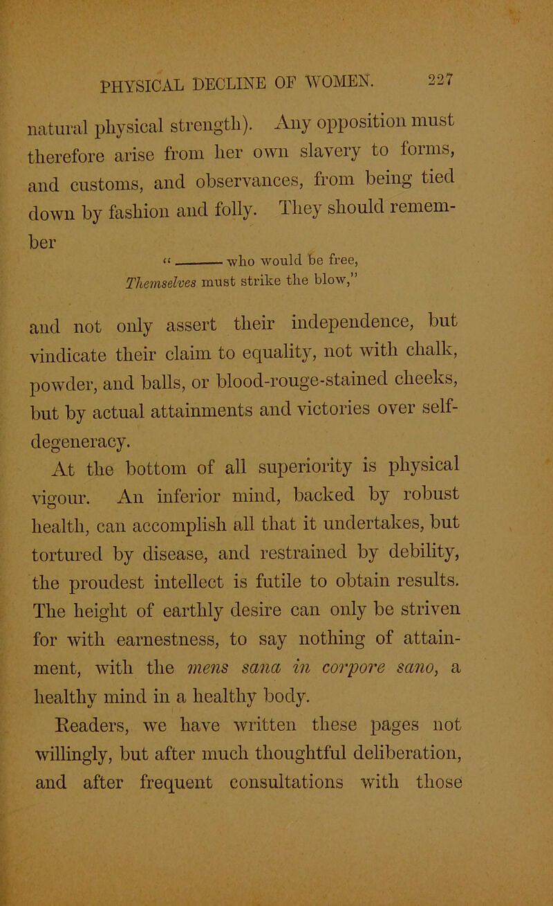 natural physical strength). Any opposition must therefore arise from her own slavery to forms, and customs, and observances, from being tied down by fashion and folly. riliey should lemern- ber “ . wlio would be free, Themselves must strike the blow,” and not only assert their independence, but vindicate their claim to equality, not with chalk, powder, and balls, or blood-rouge-stained cheeks, but by actual attainments and victories over self- degeneracy. At the bottom of all superiority is physical vigour. An inferior mind, backed by robust health, can accomplish all that it undertakes, but tortured by disease, and restrained by debility, the proudest intellect is futile to obtain results. The height of earthly desire can only be striven for with earnestness, to say nothing of attain- ment, with the mens sana in corpore sano, a healthy mind in a healthy body. Readers, we have written these pages not willingly, but after much thoughtful deliberation, and after frequent consultations with those