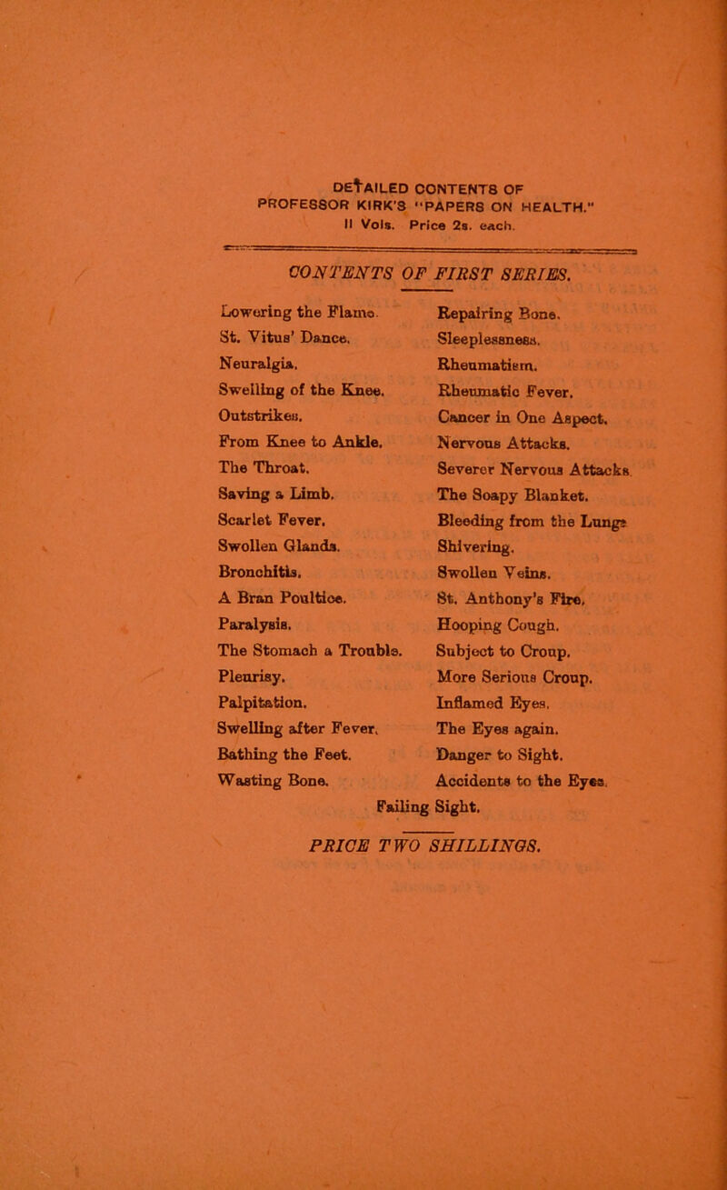 DERAILED C0NTENT8 OF PROFESSOR KIRK’S “PAPER8 ON HEALTH. II Vols. Price 2s. each. CONTENTS OF FIRST SERIES. Lowering the Flarno. St. Vitus’ Dance. Neuralgia.. Swelling of the Knee. Outstrikeu. From Knee to Ankle. The Throat. Saving a Limb. Scarlet Fever. Swollen Glands. Bronchitis, A Bran Poultice. Paralysis. The Stomach a Trouble. Pleurisy. Palpitation. Swelling after Fever, Bathing the Feet. Wasting Bone. Failing Repairing Bone. Sleeplessness. Rheumatism. Rheumatic Fever. Cancer in One Aspect. Nervous Attacks. Severer Nervous Attacks The Soapy Blanket. Bleeding from the Lung* Shivering. Swollen Veins. St. Anthony’s Fire. Hooping Cough. Subject to Croup. More Serious Croup, Inflamed Eyes. The Eyes again. Danger to Sight. Accidents to the Eyes. Sight.