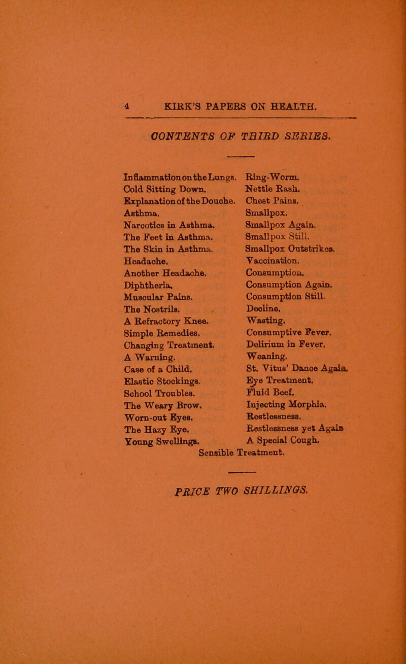 CONTENTS OF TRIED SEE1E3. Id flammation on the Lungs. Ring-Worm. Cold Sitting Down. Nettle Rash. Explanation of the Douche. Asthma. Narcotics in Asthma. The Feet in Asthma. The Skin in Asthma. Headache. Another Headache. Diphtheria. Muscular Paine. The Nostrils. A Refractory Knee. Simple Remedies. Changing Treatment. A Warning. Case of a Child. Elastic Stockings. School Troubles. The Weary Brow. Worn-out Eyes. The Hazy Eye. Young Swellings. Sensible Chest Pains. Smallpox. Smallpox Again, Smallpox Still. Smallpox Outsfcrikoa. Vaccination. Consumption. Consumption Again. Consumption Still. Decline. Wasting, Consumptive Fever. Delirium in Fever. Weaning. St. Vitus’ Dance Agaia. Eye Treatment. Fluid Beef. Injecting Morphia. Restlessness. Restlessness yet Agaia A Special Cough. Treatment.