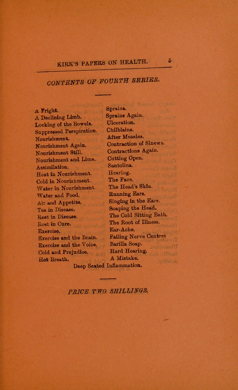 CONTENTS OF FOURTH SERIES. A Fright. A Declining Limb. Locking of the Bowels. Suppressed Perspiration. Nourishment. Nourishment Again. Nourishment Still. Nourishment and Lime. Assimilation. Heat in Nourishment. Cold in Nourishment. Water in Nourishment. Water and Food. Air and Appetite. Tea in Disease, Rest in Disease. Rest in Cure. Exercise. Exercise and the Brain. Exercise and the Voice. Cold and Prejudice. Hot Breath. Deep Seate Sprains. Sprains Again. Ulceration. Chilblains. After Measles. Contraction of Sinew*. Contractions Again. Cutting Open. Santolina, Hearing. The Face. The Head'8 Skin. Running Ears, Singing in the Ears. Soaping the Head. The Cold Sitting Bath. The Root of Illness. Ear-Ache. Failing Nerve Centres Barilla Soap. Hard Hearing. A Mistake. Inflammation.