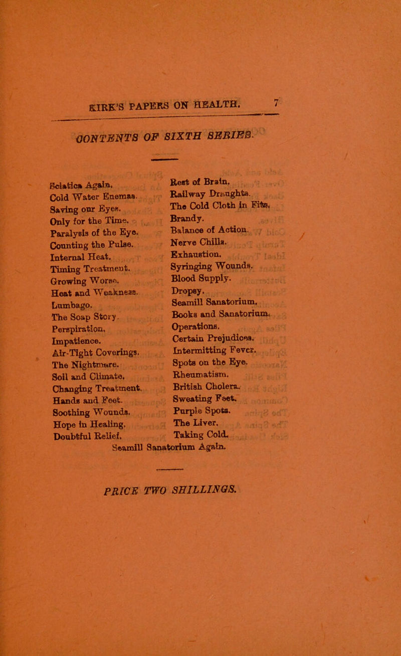 OONTENTS OF SIXTH BEBIEB- Sciatica Again. Cold Water Enemas. Saving onr Eyes. Only for the Time. Paralysis of the Eye. Counting the Pulse. Internal Heat. Timing Treatment. Growing Worse. Heat and Weakness. Lumbago. The Soap Story. Perspiration. Impatience. Air-Tight Coverings. The Nightmare. Soil and Climate. Changing Treatment. Hands and Feet. Soothing Wounds. Hope in Healing, Doubtful Relief. Rest of Brain. Railway Draughts. The Cold Cloth in Fit®. Brandy. Balance of Action. Nerve Chills. Exhaustion. Syringing Wounds. Blood Supply. Dropsy. Seamill Sanatorium. Books and Sanatorium, Operations. Certain Prejudices. Intermitting Fever. Spots on the Eye. Rheumatism. British Cholera. Sweating Feet. Purple Spots. The Liver. Taking Cold. Seamill Sanatorium Again.