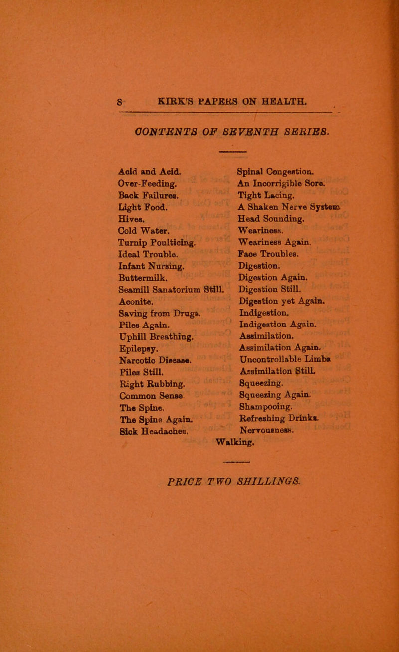 CONTENTS OF SEVENTH SERIE8. Aold and Acid. Over-Feeding. Back Failure®. Light Food. Hives. Cold Water. Turnip Poulticing. Ideal Trouble. Infant Nursing. Buttermilk. Seamill Sanatorium Still. Aconite. Saving from Drugs. Piles Again. Uphill Breathing, Epilepsy. Narcotio Disease. Piles Still. Right Rubbing. Common Sense The Spine. The Spine Again. Sick Headaches. Spinal Congestion. An Incorrigible Sore. Tight Lacing. A Shaken Nerve System Head Sounding. Weariness. Weariness Again. Faoe Troubles. Digestion. Digestion Again. Digestion Still. Digestion yet Again. Indigestion. Indigestion Again. Assimilation. Assimilation Again. Uncontrollable Limb* Assimilation StilL Squeezing. Squeezing Again. Shampooing. Refreshing Drink*. Nervousness. Walking. PRICE TWO SHILLINGS. 7