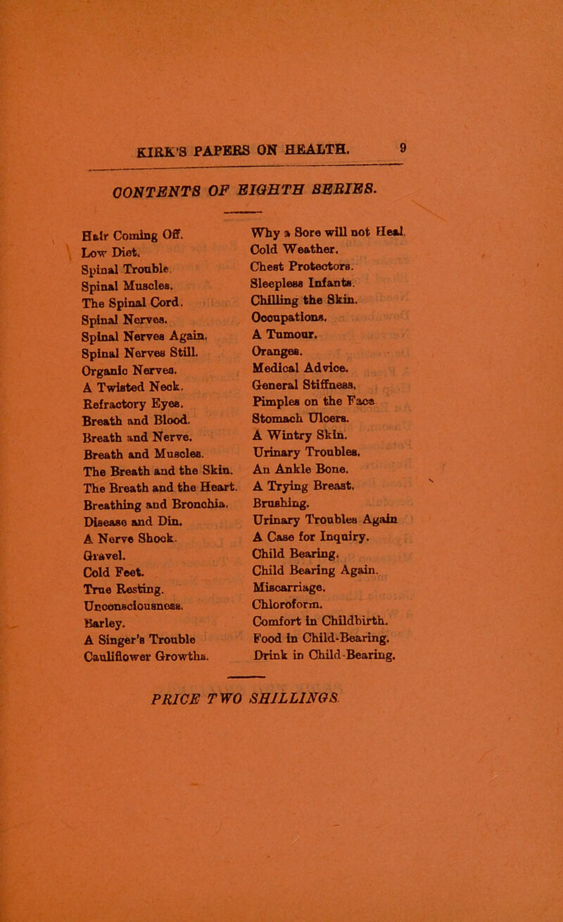 CONTENTS OF EIGHTH BEBIE8. Hair Coming Off. Low Diet. Spinal Trouble. Spinal Muscles. The Spinal Cord. Spinal Nerves. Spinal Nerves Again, Spinal Nerves Still. Organic Nerves. A Twisted Neck. Refractory Eyes. Breath and Blood. Breath and Nerve. Breath and Muscles. The Breath and the Skin. The Breath and the Heart. Breathing and Bronohia. Disease and Din. A Nerve Shock. Gravel. Cold Feet. True Resting. Unconsciousness, Barley. A Singer’s Trouble Cauliflower Growths. Why a Sore will not Heal. Cold Weather. Chest Protectors. Sleepless Infants. Chilling the Skin. Occupations. A Tumour. Oranges. Medical Advice. General Stiffness. Pimples on the Face Stomach Ulcers. A Wintry Skin, Urinary Troubles. An Ankle Bone. A Trying Breast, Brushing. Urinary Troubles Again A Case for Inquiry. Child Bearing. Child Bearing Again. Miscarriage. Chloroform. Comfort in Childbirth. Food in Child-Bearing. Drink in Child-Bearing.