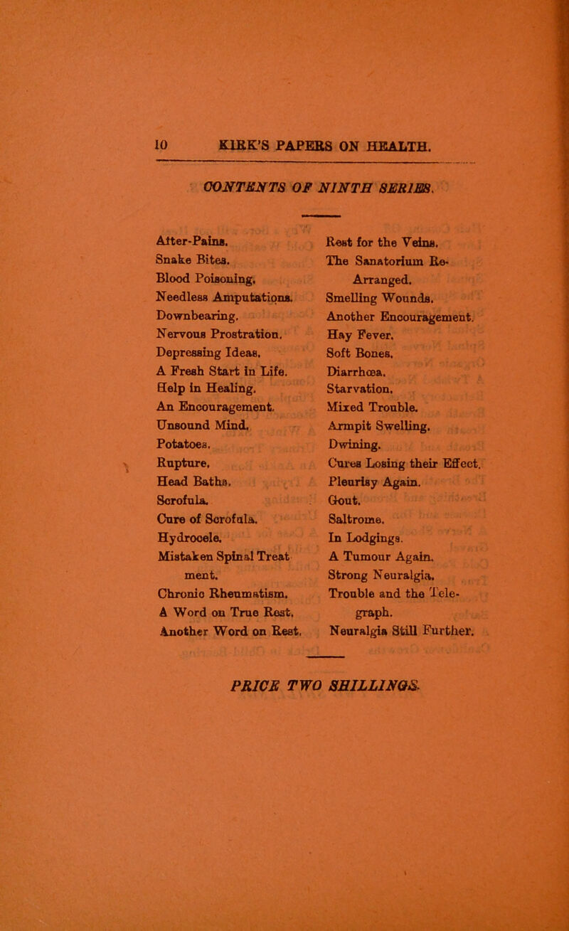 CONTENTS OF NINTH SERIES. Adter-Paina, Rest for the Veins. Snake Bitea. The Sanatorium Re- Blood Poisoning. Arranged. Needless Amputations. Smelling Wounds. Downbearing. Another Encouragement. Nervous Prostration. Hay Fever. Depressing Ideas. Soft Bones. A Fresh Start in Life. Diarrhoea. Help In Healing. Starvation. An Encouragement. Mixed Trouble. Unsound Mind. Axmpit Swelling. Potatoes. Dwining. Rupture. Cures Losing their Effect. Head Baths. Pleurisy Again. Scrofula. Gout. Cure of Scrofula. Saltrome. Hydrocele. In Lodgings. Mistaken Spinal Treat A Tumour Again, meet. Strong Neuralgia. Chronic Rheumatism. Trouble and the Tele- A Word on True Rest. graph. Another Word on Rest. Neuralgia Still Further.