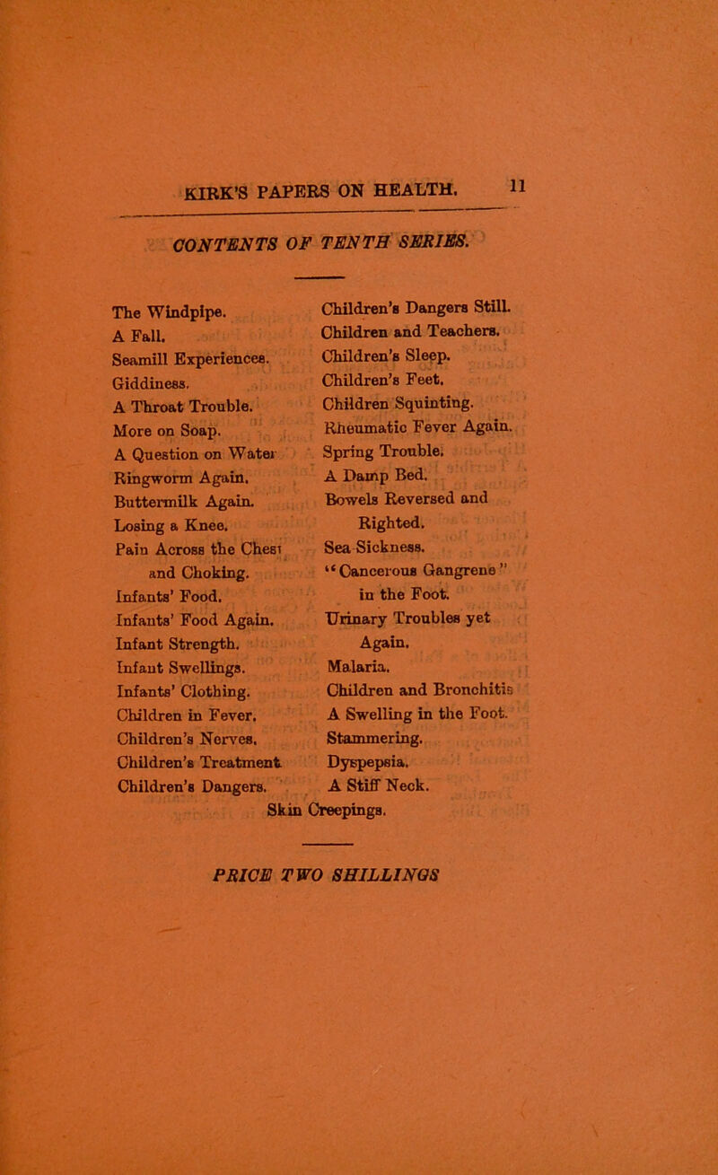 11 CONTENTS OF TENTH SERIES. The Windpipe. A Fall. Seamill Experiences. Giddiness. A Throat Trouble. More on Soap, A Question on Water Ringworm Again. Buttermilk Again. Losing a Knee. Pain Across the Chesi and Choking. Infants’ Food. Infants’ Food Again. Infant Strength. Infant Swellings. Infants’ Clothing. Children in Fever. Children’s Nerves, Children’s Treatment Children’s Dangers. Children’s Dangers Still. Children and Teachers. Children’s Sleep. Children’s Feet. Children Squinting. Rheumatic Fever Again. Spring Trouble. A Damp Bed. Bowels Reversed and Righted. Sea Sickness. “ Cancerous Gangrene ’’ in the Foot. Urinary Troubles yet Again. Malaria. Children and Bronchitis A Swelling in the Foot. Stammering. Dyspepsia. A Stiff Neck. r Skin Creepings.