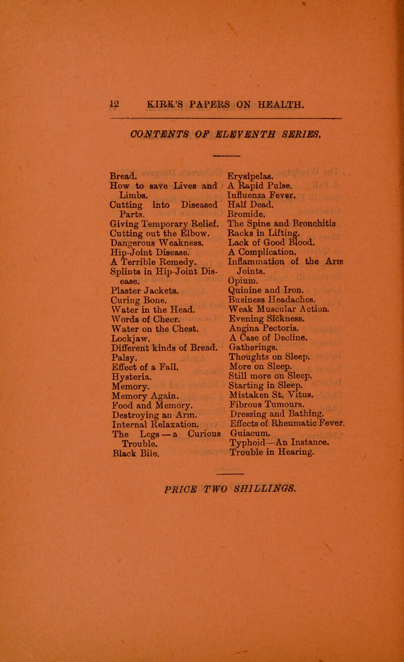 CONTENTS OF ELEVENTH SERIES. Bread. How to save Lives and Limbs. Cutting into Diseased Parts. Giving Temporary Relief. Cutting out the Elbow. Dangerous Weakness. Hip-Joint Disease. A Terrible Remedy. Splints in Hip-Joint Dis- ease. Plaster Jackets. Curing Bone. Water in the Head. Words of Cheer. Water on the Chest. Lockjaw. Different kinds of Bread. Palsy. Effect of a Fall. Hysteria. Memory. Memory Again. Food and Memory. Destroying an Arm. Internal Relaxation. The Legs — a Curious Trouble. Black Bile. Erysipelas. A Rapid Pulse. Influenza Fever. Half Dead. Bromide. The Spine and Bronchitis Racks in Lifting. Lack of Good Blood. A Complication. Inflammation of the Arm Joints. Opium. Quinine and Iron. Business Headaches. Weak Muscular Action. Evening Sickness. Angina Pectoris. A Case of Decline. Gatherings. Thoughts on Sleep. More on Sleep. Still more on Sleep. Starting in Sleep. Mistaken St. Vitus. Fibrous Tumours. Dressing and Bathing. Effects of Rheumatic Fever, Guiacum. Typhoid—An Instance. Trouble in Hearing.