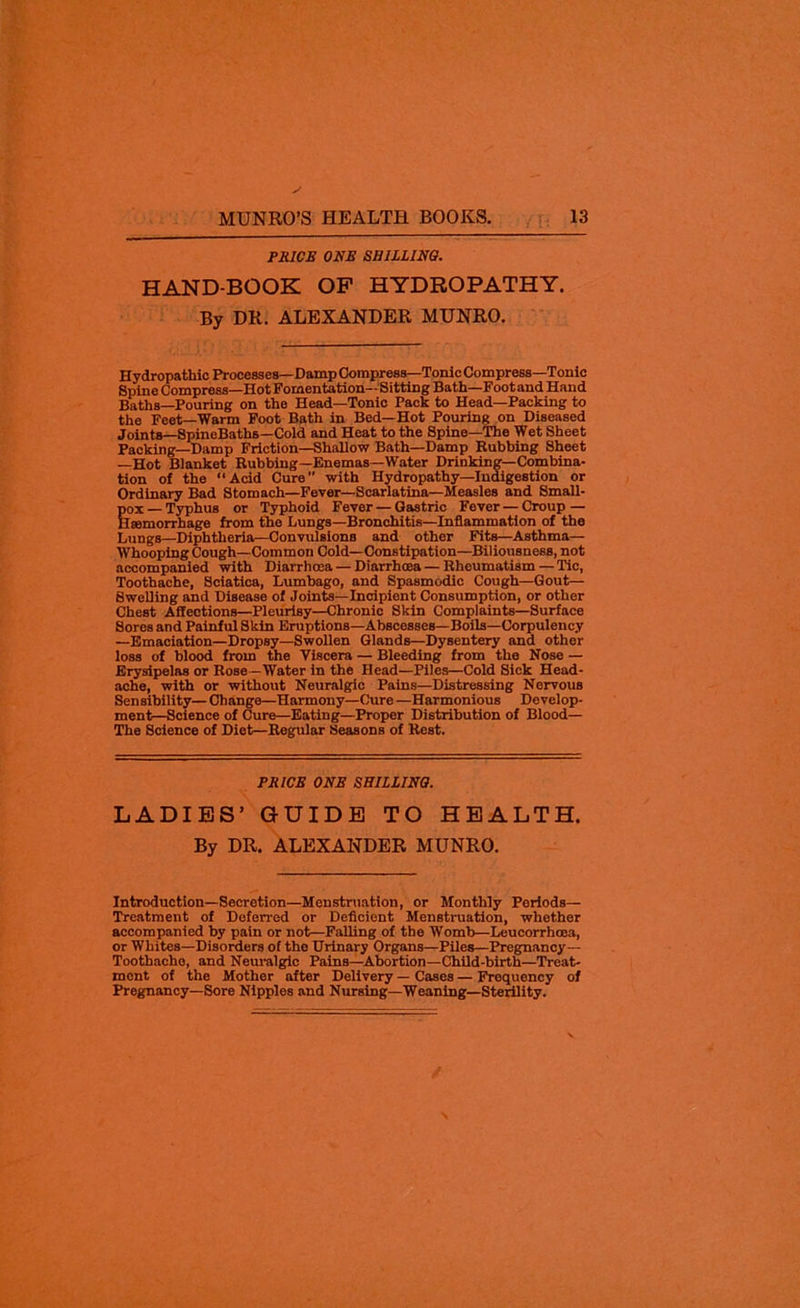 PRICE ONE SHILLING. HAND-BOOK OP HYDROPATHY. By DR. ALEXANDER MUNRO. Hydropathic Processes—Damp Compress—Tonic Compress—Tonic Spine Compress—Hot Fomentation— Sitting Bath—Footand Hand Baths—Pouring on the Head—Tonic Pack to Head—Packing to the Feet—Warm Foot Bath in Bed—Hot Pouring on Diseased Joints—SpineBaths—Cold and Heat to the Spine—The Wet Sheet Packing—Damp Friction—Shallow Bath—Damp Rubbing Sheet —Hot Blanket Rubbing—Enemas—Water Drinking—Combina- tion of the “Acid Cure” with Hydropathy—Indigestion or Ordinary Bad Stomach—Fever—Scarlatina—Measles and Small- pox — Typhus or Typhoid Fever — Gastric Fever — Croup — Haemorrhage from the Lungs—Bronchitis—Inflammation of the Lungs—Diphtheria—Convulsions and other Fits—Asthma- Whooping Cough—Common Cold—Constipation—Biliousness, not accompanied with Diarrhoea — Diarrhoea — Rheumatism—Tic, Toothache, Sciatica, Lumbago, and Spasmodic Cough—Gout— Swelling and Disease of Joints—Incipient Consumption, or other Chest Affections—Pleurisy—Chronic Skin Complaints—Surface Sores and Painful Skin Eruptions—Abscesses—Boils—Corpulency —Emaciation—Dropsy—Swollen Glands—Dysentery and other loss of blood from the Viscera — Bleeding from the Nose — Erysipelas or Rose-Water in the Head—Piles—Cold Sick Head- ache, with or without Neuralgic Pains—Distressing Nervous Sensibility— Change—Harmony—Cure —Harmonious Develop- ment-Science of Cure—Eating—Proper Distribution of Blood— The Science of Diet—Regular Seasons of Rest. PRICE ONE SHILLING. LADIES’ GUIDE TO HEALTH. By DR. ALEXANDER MUNRO. Introduction—Secretion—Menstruation, or Monthly Periods— Treatment of Deferred or Deficient Menstruation, whether accompanied by pain or not—Falling of the Womb—Leucorrhoea, or Whites—Disorders o( the Urinary Organs—Piles—Pregnancy- Toothache, and Neuralgic Pains—Abortion—Child-birth—Treat- ment of the Mother after Delivery — Cases — Frequency of Pregnancy—Sore Nipples and Nursing—Weaning—Sterility.