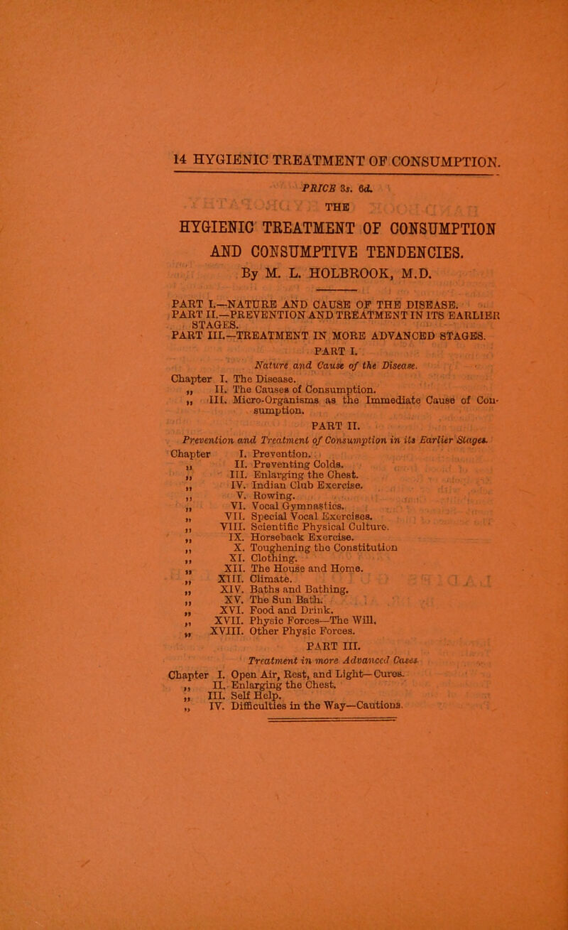 PRICE 3r. dd. THE HYGIENIC TREATMENT OF CONSUMPTION AND CONSUMPTIVE TENDENCIES. By M. L. HOLBROOK, M.D. PART I.—NATURE AND CAUSE OP THE DISEASE. PART II.—PREVENTION AND TREATMENT IN ITS EARLIER STAGES. PART III.-TREATMENT IN MORE ADVANCED STAGES. PART I. Nature and Cause of the Disease. Chapter I. The Disease. „ II. The Causes of Consumption. „ III. Micro-Organisms as the Immediate Causo of Con- sumption. PART II. Prevention and Treatment of Consumption in its Earlier Stages. Chapter I. Prevention. „ II. Preventing Colds. „ III. Enlarging the Chest. „ IV. Indian Club Exercise. „ V. Rowing. „ VI. Vocal Gymnastics. „ VII. Special Vocal Exercises. „ VIII. Scientific Physical Culture. „ IX. Horseback Exercise. „ X. Toughening tho Constitution ,, XI. Clothing. „ XII. The House and Home. „ XIII. Climate. „ XIV. Baths and Bathing. „ XV. The Sun Bath. „ XVI. Food and Drink. „ XVII. Physic Forces—The Will, „ XVIII. Other Physic Forces. PART III. Treatment in more Advanced Cases Chapter I. Open Air, Rest, and Light—Cures. „ II. Enlarging tho Chest. „ III. Self Help. „ IV. Difficulties in tho Way—Cautions.