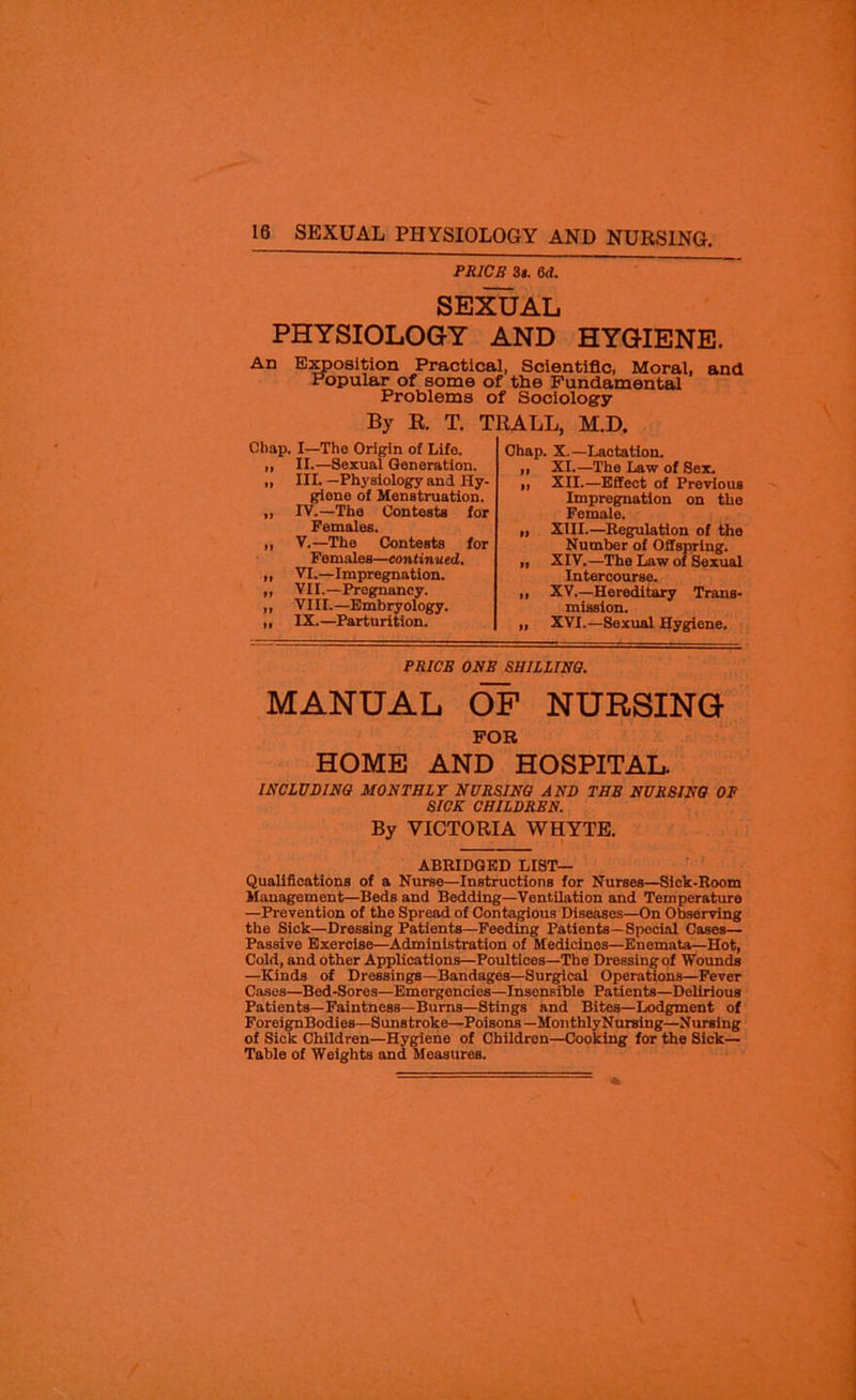 PRICE 3j. 6d. SEXUAL PHYSIOLOGY AND HYGIENE. An Exposition Practical, Scientific, Moral, and Popular of some of the Fundamental Problems of Sociology By R. T. TRALL, M.D. Chap. I—Tho Origin of Life. „ II.—Sexual Generation. „ III. —Physiology and Hy- giene of Menstruation. ,, IV.—The Contests for Females. ,, V.—The Contests for Females—continued. ,, VI.—Impregnation. „ VII.—Pregnancy. ,, VIII.—Embryology. „ IX.—Parturition. Chap. X.—Lactation. ,, XI.—The Law of Sex. „ XII.—Effect of Previous Impregnation on the Female. „ XIII.—Regulation of the Number of Offspring. ,, XIV.—The Law of Sexual Intercourse. ,, XV.—Hereditary Trans- mission. „ XVI.—Sexual Hygiene. PRICE ONE SHILLING. MANUAL OF NURSING FOR HOME AND HOSPITAL. INCLUDING MONTHLY NURSING AND THE NURSING OP SICK CHILDREN. By VICTORIA WHYTE. ABRIDGED LIST— Qualifications of a Nurse—Instructions for Nurses—Sick-Room Management—Beds and Bedding—Ventilation and Temperature —Prevention of the Spread of Contagious Diseases—On Observing the Sick—Dressing Patients—Feeding Patients—Special Cases— Passive Exercise—Administration of Medicines—Euemata—Hot, Cold, and other Applications—Poultices—The Dressing of Wounds —Kinds of Dressings—Bandages—Surgical Operations—Fever Cases—Bed-Sores—Emergencies—Insensible Patients—Delirious Patients—Faintness—Burns—8tings and Bites—Lodgment of ForeignBodies—Sunstroke—Poisons— MonthlyNursing—Nursing of Sick Children—Hygiene of Children—Cooking for the Sick- Table of Weights and Measures.