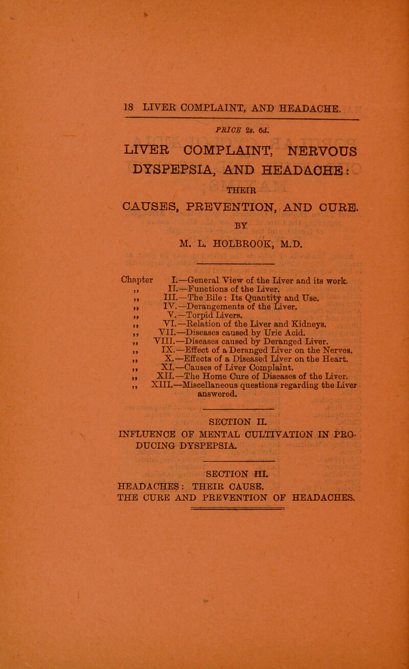 PRICE 2s. 6d. LIVER COMPLAINT, NERVOUS DYSPEPSIA, AND HEADACHE: THEIR CAUSES, PREVENTION, AND CURE. BY •• • ' ;■!. 1 M. L. HOLBROOK, M.D. Chapter I.—General View of the Liver and its work. ,, II.—Functions of the Liver. ,, III.—The Bile : Its Quantity and Use. „ IV.—Derangements of the Liver. ,, V.—Torpid Livers. ,, VI.—Relation of the Liver and Kidneys. ,, VII.—Diseases caused by Uric Acid. ,, VIII.—Diseases caused by Deranged Liver. ,, IX.—Effect of a Deranged Liver on the Nerves. ,, X.—Effects of a Diseased Liver on the Heart. ,, XI.—Causes of Liver Complaint. „ XII.—The Home Cure of Diseases of the Liver. ,, XIII.—Miscellaneous questions regarding the Liver answered. SECTION IL INFLUENCE OF MENTAL CULTIVATION IN PRO- DUCING DYSPEPSIA. SECTION III. HEADACHES : THEIR CAUSE. THE CURE AND PREVENTION OF HEADACHES.