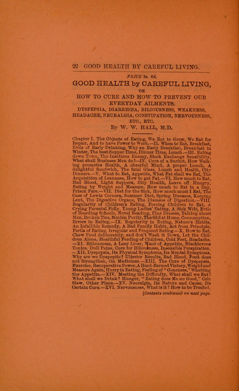 PRICE 3s. M. GOOD HEALTH by CAREFUL LIVING, OK HOW TO CURE AND HOW TO PREVENT OUR EVERYDAY AILMENTS. DYSPEPSIA, DIARRHCEA, BILIOUSNESS, WEAKNESS, HEADACHE, NEURALGIA, CONSTIPATION, NERVOUSNESS, ETC., ETC. By W. W. HALL, M.D. Chapter I. The Objects of Eating, We Eat to Grow, We Eat for Repair, And to have Power to Work.—II. When to Eat, Breakfast, Evils of Early Drinking, Why an Early Breakfast, Breakfast in Winter, The best Supper Time, Dinner Time, Lunch.—III. Eating down Town, The Insidious Enemy, Stock Exchange Sensibility, What shall Business Men do?—IV. Cure of a Surfeit, How Walk- ing promotes Health, A cheerful Mind, A proper Lunch, A delightful Sandwich, The fatal Glass, Lunch and Health, Citv Dinners.—V. What to Eat, Appetite, What Fat shall we Eat, The Acquisition of Leanness, How to get Fat.—VI. How much to Eat, Bad Blood, Light Suppers, City Health, Leave off Hungry, Eating by Weight and Measure, How much to Eat in a Day, Prison Fare.—VII. Diet for the Sick, How much must I Eat, The Case of Lewis Cornora, Summer Diet, Spring Diseases, Keeping Lent, The Digestive Organs, The Diseases of Digestion.—VIII. Regularity of Children’s Eating, Forcing Children to Eat, A Crying Parental Folly, Young Ladies’ Eating, A Sick Wife, Evils of Boarding Schools, Novel Reading, Fine Dresses, Talking about Men, Broken Ties, Maiden Purity, The Girl at Home, Consumption, Errors in Eating.—IX. Regularity in Eating, Nature's Habits, An Infallible Remedy, A Bad Family Habit, Act from Principle, Perils of Eating, Irregular and Frequent Eating.—X. Howto Eat, Chew Food deliberately, and don’t Wash it Down, Let the Chil- dren Alone, Healthful Feeding of Children, Cold Feet, Headache. —XI. Biliousness, A Lazy Liver, Want of Appetite, Mischievous Tonics, Dull Pains, Cure for Biliousness, Insensible Perspiration. — XII. Dyspepsia, Its Physical Symptoms, Its Mental Symptoms, Why are we Dyspeptic? Ulterior Results, Bad Blood, Food does not Strengthen, On Medicines.—XIII. The Cure of Dyspepsia, Exercise, Recuperative Power,A Hard-Earned Victory, Weightand Measure Again, Hurry in Eating, Feeling of “Goneness, Whetting the Appetite.—XIV. Meeting the Difficulty, What shall we Eat? What shall we Drink ? Hungor, “ Eating does Me no Good,” Cole Slaw, Other Plans.—XV. Neuralgia, Its Nature and Cause, Its Certain Cure.—XVI. Nervousness, What is it? How to be Treated,