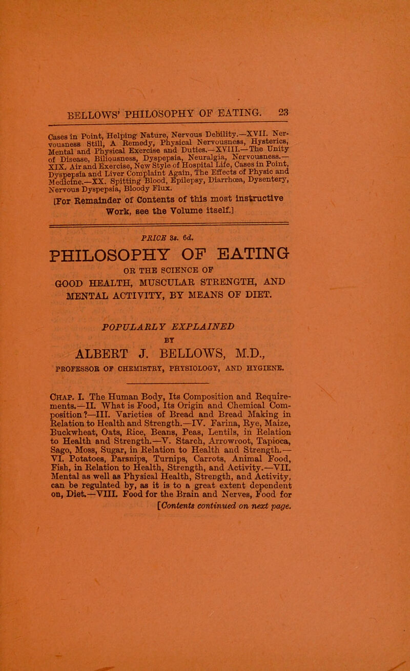 Cases in Point, Helping Nature, Nervous Debility.—XVII. Ner- vousness Still, A Remedy, Physical Nervousness, Hysterics, Mental and Physical Exercise and Duties.—XVIII.— The Unity of Disease, Biliousness, Dyspepsia, Neuralgia, Nervousness.— XIX Air and Exercise, New Style of Hospital Life, Cases in Point, Dyspepsia and Liver Complaint Again, The Effects of Physic and Medicine.—XX. Spitting Blood, Epilepsy, Diarrhoea, Dysentery, Nervous Dyspepsia, Bloody Flux. [For Remainder of Contents of this most instructive Work, see the Volume itself.] PRICE 3s. 6d. PHILOSOPHY OF EATING OR THE SCIENCE OF GOOD HEALTH, MUSCULAR STRENGTH, AND MENTAL ACTIVITY, BY MEANS OF DIET. POPULARLY EXPLAINED BT ALBERT J. BELLOWS, M.D., PROFESSOR OF CHEMISTRY, PHYSIOLOGY, AND HYGIENE. Chap. I. The Human Body, Its Composition and Require- ments.—II. What is Food, Its Origin and Chemical Com- position?—III. Varieties of Bread and Bread Making in Relation to Health and Strength.—IV. Farina, Rye, Maize, Buckwheat, Oats, Rice, Beans, Peas, Lentils, in Relation to Health and Strength.—V. Starch, Arrowroot, Tapioca, Sago, Moss, Sugar, in Relation to Health and Strength.— VI. Potatoes, Parsnips, Turnips, Carrots, Animal Food, Fish, in Relation to Health, Strength, and Activity.—VII. Mental as well as Physical Health, Strength, and Activity, can be regulated by, as it is to a great extent dependent on, Diet.—VIII. Food for the Brain and Nerves, Food for [Contents continued on next page.