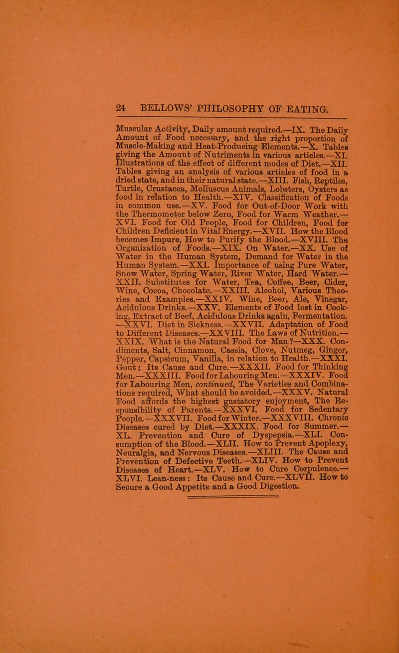 Muscular Activity, Daily amount required.—IX. The Daily Amount of Food necessary, and the right proportion of Muscle-Making and Heat-Producing Elements.—X. Tables giving the Amount of Nutriments in various articles.—XI. Illustrations of the effect of different modes of Diet.—XII. Tables giving an analysis of various articles of food in a dried state, and in their natural state.—XIII. Fish, Reptiles, Turtle, Crustacea, Molluscus Animals, Lobsters, Oysters as food in relation to Health.—XIY. Classification of Foods in common use.—XY. Food for Out-of-Door Work with the Thermometer below Zero, Food for Warm Weather.— XYI. Food for Old People, Food for Children, Food for Children Deficient in Vital Energy.—XVII. How the Blood becomes Impure, How to Purify the Blood.—XVIII. The Organization of Foods.—XIX. On Water.—XX. Use of Water in the Human System, Demand for Water in the Human System.—XXI. Importance of using Pure Water, Snow Water, Spring Water, River Water, Hard Water.— XXII. Substitutes for Water, Tea, Coffee, Beer, Cider, Wine, Cocoa, Chocolate.—XXIII. Alcohol, Various Theo- ries and Examples.—XXIV. Wine, Beer, Ale, Vinegar, Acidulous Drinks.—XXV. Elements of Food lost in Cook- ing, Extract of Beef, Acidulous Drinks again, Fermentation. •—XXVI. Diet in Sickness.—XXVII. Adaptation of Food to Different Diseases.—XXVIII. The Laws of Nutrition.— XXIX. What is the Natural Food for Man ?—XXX. Con- diments, Salt, Cinnamon, Cassia, Clove, Nutmeg, Ginger, Pepper, Capsicum, Vanilla, in relation to Health.—XXXI. Gout: Its Cause and Cure.—XXXII. Food for Thinking Men.—XXXIII. Food for Labouring Men.—XXXIV. Food for Labouring Men, continued, The Varieties and Combina- tions required, What should be avoided.—XXXV. Natural Food affords the highest gustatory enjoyment, The Re- sponsibility of Parents.—XXXVI. Food for Sedentary People.—XXXVII. Food for Winter.—XXXVIII. Chronio Diseases cured by Diet.—XXXIX. Food for Summer.— XL. Prevention and Cure of Dyspepsia.—XLI. Con- sumption of the Blood.—XLII. How to Prevent Apoplexy, Neuralgia, and Nervous Diseases.—XLIII. The Cause and Prevention of Defective Teeth.—XLIV. How to Prevent Diseases of Heart.—XLV. How to Cure Corpulence.— XLVI. Lean-ness : Its Cause and Cure.—XLVII. How to Secure a Good Appetite and a Good Digestion.