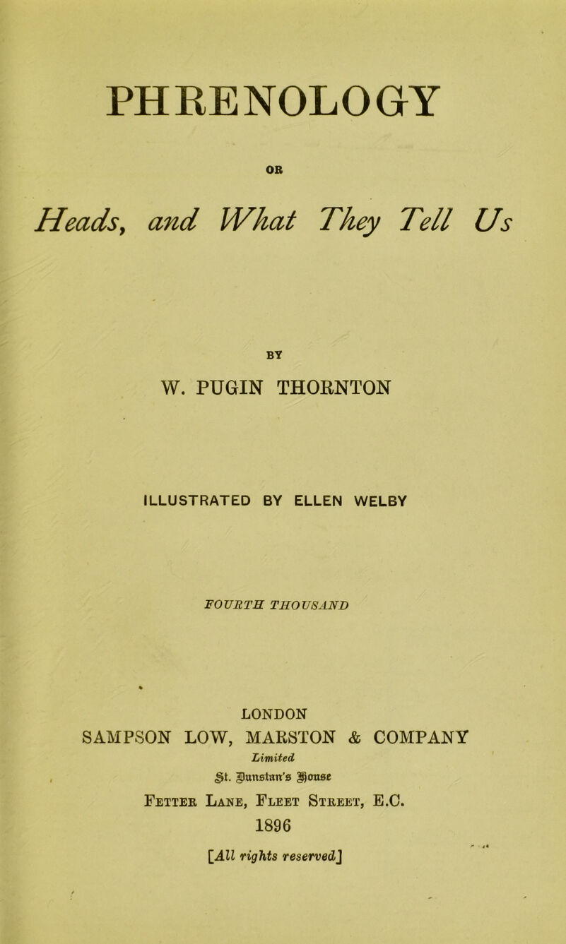 PHRENOLOGY OB Heads, and What They Tell Us BY W. PUGIN THORNTON ILLUSTRATED BY ELLEN WELBY FOURTH THOUSAND LONDON SAMPSON LOW, MARSTON & COMPANY Limited ,§t. ^unstan’s gtjotwe Fetter Lane, Fleet Street, E.C. 1896 [All rights reserved]