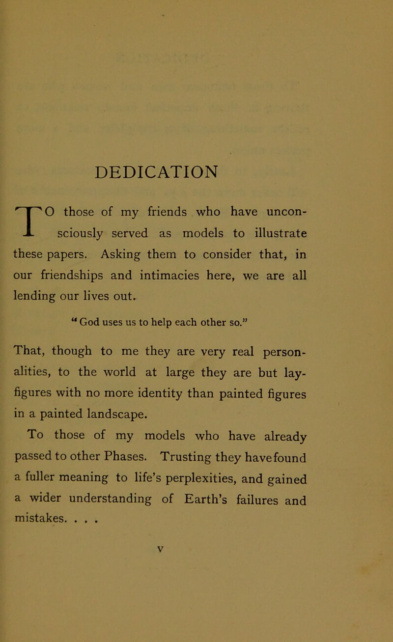 DEDICATION O those of my friends who have uncon- sciously served as models to illustrate these papers. Asking them to consider that, in our friendships and intimacies here, we are all lending our lives out. That, though to me they are very real person- alities, to the world at large they are but lay- figures with no more identity than painted figures in a painted landscape. To those of my models who have already passed to other Phases. Trusting they have found a fuller meaning to life’s perplexities, and gained a wider understanding of Earth’s failures and mistakes. . . . “ God uses us to help each other so.”