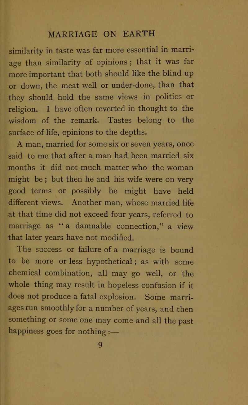 similarity in taste was far more essential in marri- age than similarity of opinions ; that it was far more important that both should like the blind up or down, the meat well or under-done, than that they should hold the same views in politics or religion. I have often reverted in thought to the wisdom of the remark. Tastes belong to the surface of life, opinions to the depths. A man, married for some six or seven years, once said to me that after a man had been married six months it did not much matter who the woman might be ; but then he and his wife were on very good terms or possibly he might have held different views. Another man, whose married life at that time did not exceed four years, referred to marriage as “ a damnable connection,” a view that later years have not modified. The success or failure of a marriage is bound to be more or less hypothetical; as with some chemical combination, all may go well, or the whole thing may result in hopeless confusion if it does not produce a fatal explosion. Some marri- ages run smoothly for a number of years, and then something or some one may come and all the past happiness goes for nothing:—