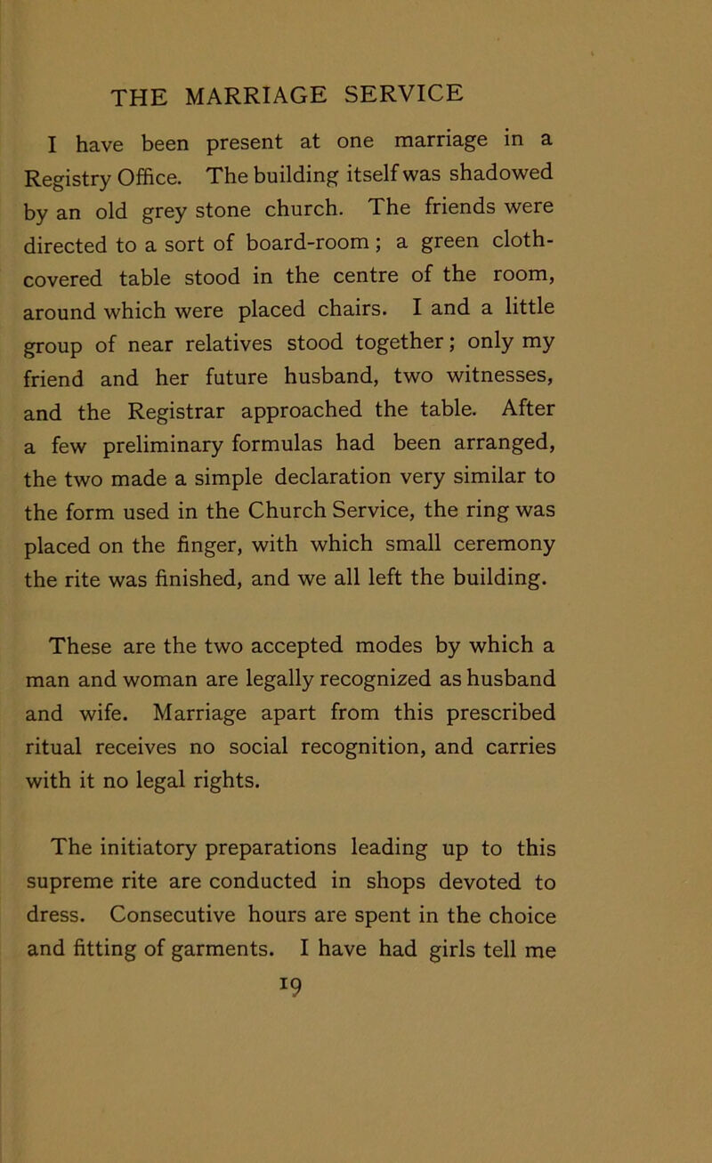 I have been present at one marriage in a Registry Office. The building itself was shadowed by an old grey stone church. The friends were directed to a sort of board-room; a green cloth- covered table stood in the centre of the room, around which were placed chairs. I and a little group of near relatives stood together; only my friend and her future husband, two witnesses, and the Registrar approached the table. After a few preliminary formulas had been arranged, the two made a simple declaration very similar to the form used in the Church Service, the ring was placed on the finger, with which small ceremony the rite was finished, and we all left the building. These are the two accepted modes by which a man and woman are legally recognized as husband and wife. Marriage apart from this prescribed ritual receives no social recognition, and carries with it no legal rights. The initiatory preparations leading up to this supreme rite are conducted in shops devoted to dress. Consecutive hours are spent in the choice and fitting of garments. I have had girls tell me *9