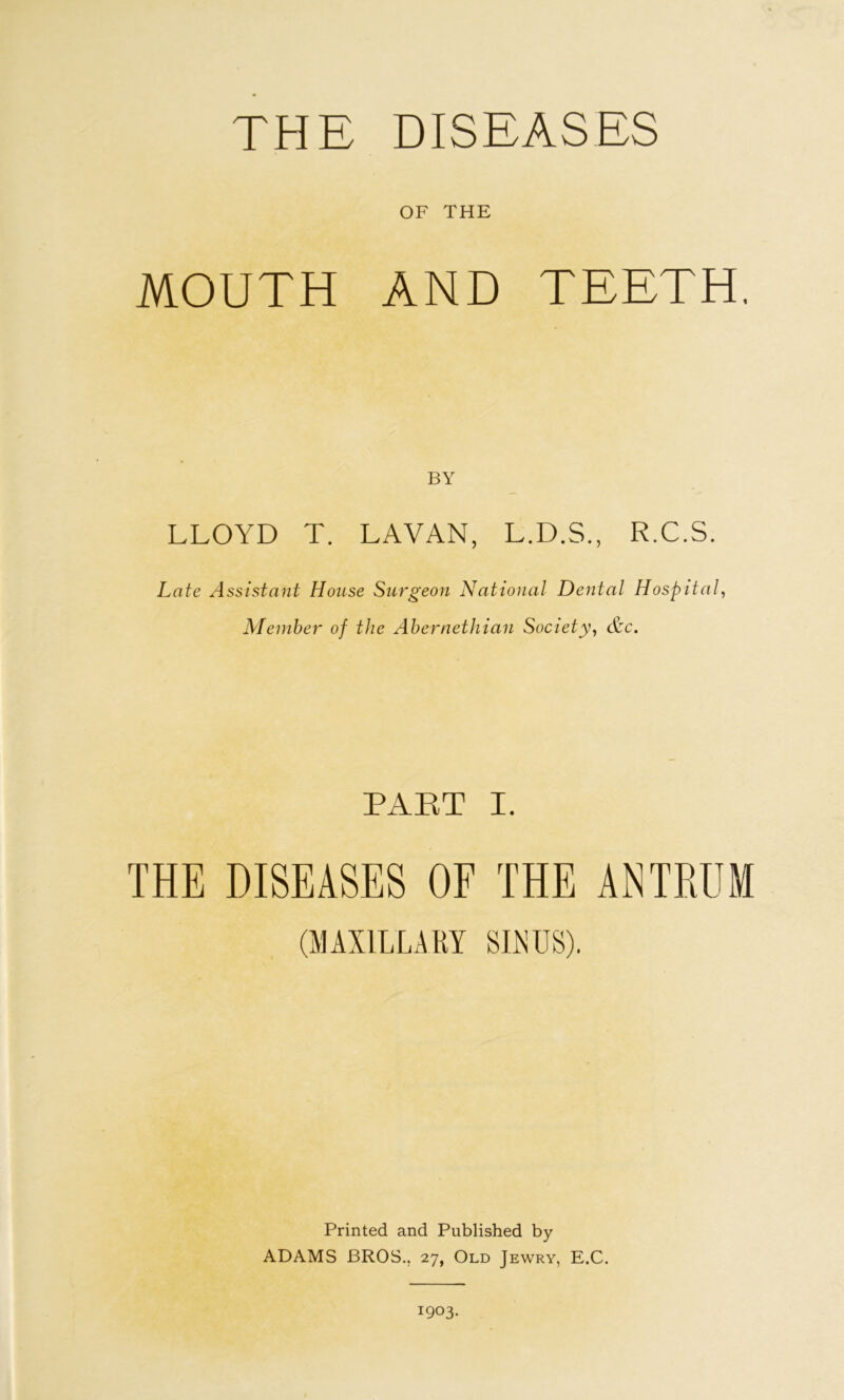 THE DISEASES OF THE MOUTH AND TEETH, BY LLOYD T. LAVAN, L.D.S., R.C.S. Late Assistant House Surgeon National Dental Hospital, Member of the Ahernethian Society, &c. PART I. THE DISEASES OF THE ANTRUM (MAXILLARY SIXUS). Printed and Published by ADAMS BROS., 27, Old Jewry, E.C. 1903.