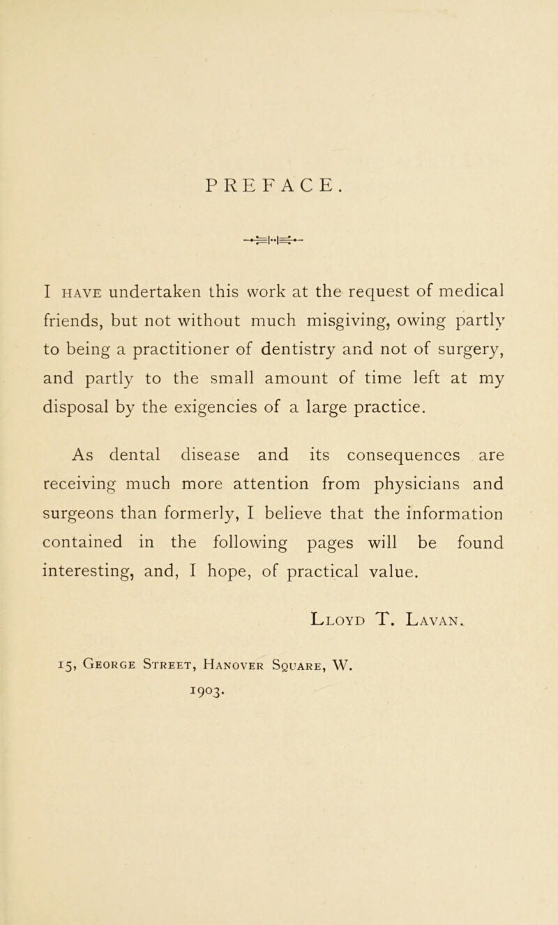 PREFACE. =1-1= I HAVE undertaken this work at the request of medical friends, but not without much misgiving, owing partly to being a practitioner of dentistry and not of surgery, and partly to the small amount of time left at my disposal by the exigencies of a large practice. As dental disease and its consequences are receiving much more attention from physicians and surgeons than formerly, I believe that the information contained in the following pages will be found interesting, and, I hope, of practical value. Lloyd T. Lavan. 15, George Street, Hanover Square, W. 1903.