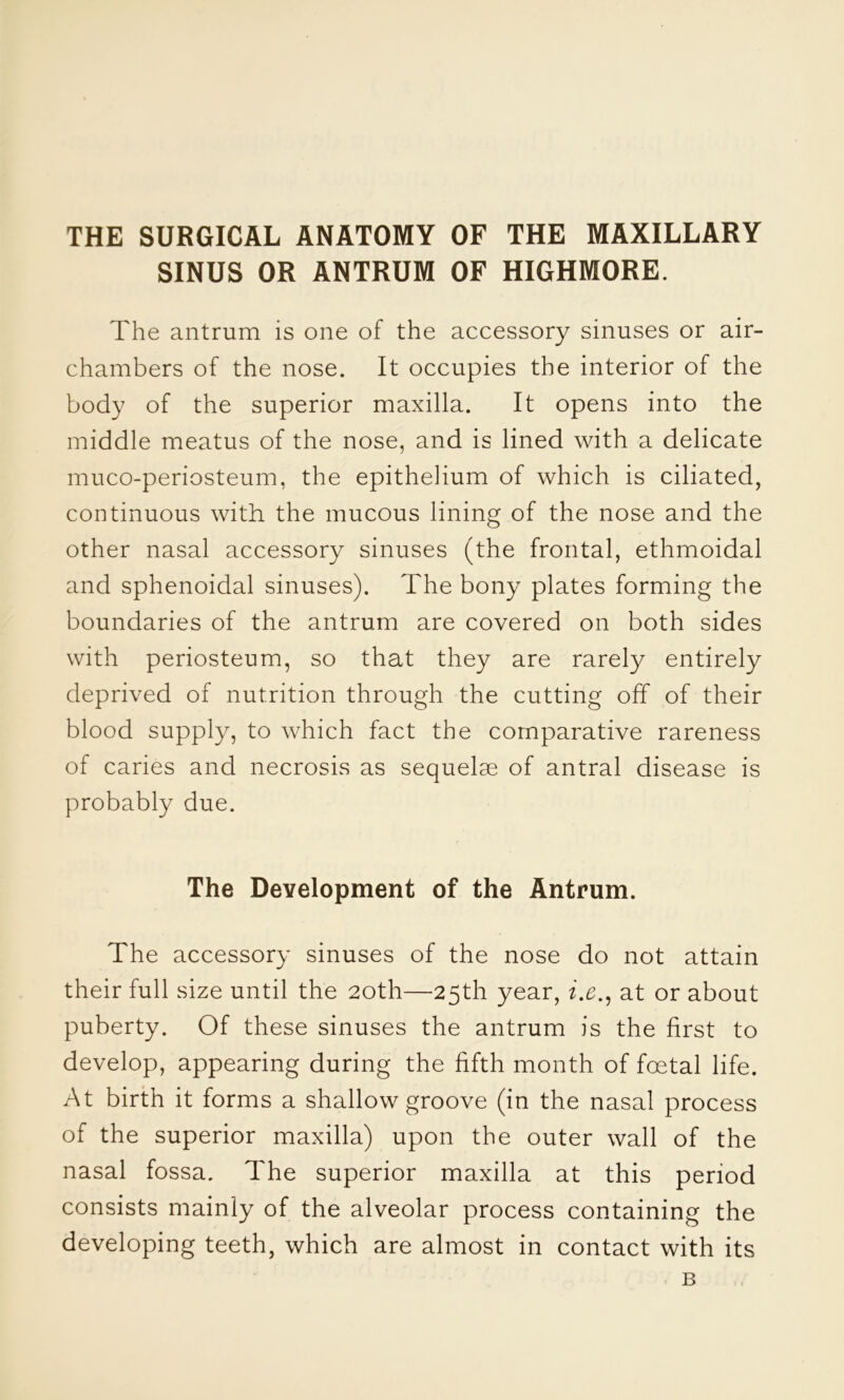 THE SURGICAL ANATOMY OF THE MAXILLARY SINUS OR ANTRUM OF HIGHMORE. The antrum is one of the accessory sinuses or air- chambers of the nose. It occupies the interior of the body of the superior maxilla. It opens into the middle meatus of the nose, and is lined with a delicate muco-periosteum, the epithelium of which is ciliated, continuous with the mucous lining of the nose and the other nasal accessory sinuses (the frontal, ethmoidal and sphenoidal sinuses). The bony plates forming the boundaries of the antrum are covered on both sides with periosteum, so that they are rarely entirely deprived of nutrition through the cutting off of their blood supply, to which fact the comparative rareness of caries and necrosis as sequelae of antral disease is probably due. The Development of the Antrum. The accessory sinuses of the nose do not attain their full size until the 20th—25th year, z.^., at or about puberty. Of these sinuses the antrum is the first to develop, appearing during the fifth month of foetal life. At birth it forms a shallow groove (in the nasal process of the superior maxilla) upon the outer wall of the nasal fossa. The superior maxilla at this period consists mainly of the alveolar process containing the developing teeth, which are almost in contact with its B