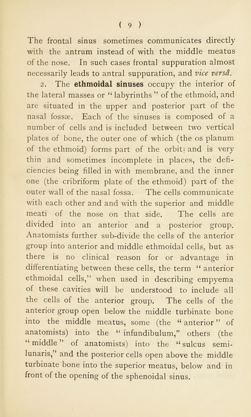 The frontal sinus sometimes communicates directly with the antrum instead of with the middle meatus of the nose. In such cases frontal suppuration almost necessarily leads to antral suppuration, and vice versa. 2. The ethmoidal sinuses occupy the interior of the lateral masses or labyrinths of the ethmoid, and are situated in the upper and posterior part of the nasal fossae. Each of the sinuses is composed of a number of cells and is included between two vertical plates of bone, the outer one of which (the os planum of the ethmoid) forms part of the orbit; and is very thin and sometimes incomplete in places, the defi- ciencies being filled in with membrane, and the inner one (the cribriform plate of the ethmoid) part of the outer wall of the nasal fossa. The cells communicate with each other and and with the superior and middle meati of the nose on that side. The cells are divided into an anterior and a posterior group. Anatomists further sub-divide the cells of the anterior group into anterior and middle ethmoidal cells, but as there is no clinical reason for or advantage in differentiating between these cells, the term “ anterior ethmoidal cells,” when used in describing empyema of these cavities will be understood to include all the cells of the anterior group. The cells of the anterior group open below the middle turbinate bone into the middle meatus, some (the “ anterior ” of anatomists) into the “ infundibulum,” others (the middle ” of anatomists) into the ‘‘ sulcus semi- lunaris,” and the posterior cells open above the middle turbinate bone into the superior meatus, below and in front of the opening of the sphenoidal sinus.