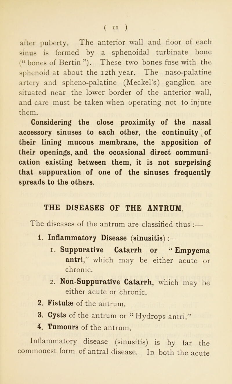 after puberty. The anterior wall and floor of each sinus is formed by a sphenoidal turbinate bone bones of BertinThese two bones fuse with the sphenoid at about the 12th year. The naso-palatine artery and spheno-palatine (Meckel’s) ganglion are situated near the lower border of the anterior wall, and care must be taken when operating not to injure them. Considering the close proximity of the nasal accessory sinuses to each other, the continuity ^ of their lining mucous membrane, the apposition of their openings, and the occasional direct communi- cation existing between them, it is not surprising that suppuration of one of the sinuses frequently spreads to the others. THE DISEASES OF THE ANTRUM. The diseases of the antrum are classified thus :— 1. Inflammatory Disease (sinusitis):— 1. Suppurative Catarrh or Empyema antri,” which may be either acute or chronic. 2. Non-Suppurative Catarrh, which may be either acute or chronic. 2. Fistulas of the antrum. 3. Cysts of the antrum or ‘‘ Hydrops antri.” Tumours of the antrum. Inflammatory disease (sinusitis) is by far the commonest form of antral disease. In both the acute